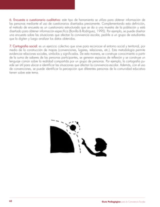6. Encuesta o cuestionario cualitativo: este tipo de herramienta se utiliza para obtener información de 
las personas mediante el uso de cuestionarios diseñados previamente. Complementando esta definición, 
el método de encuesta es un cuestionario estructurado que se da a una muestra de la población y está 
diseñado para obtener información específica (Bonilla & Rodríguez, 1995). Por ejemplo, se puede diseñar 
una encuesta sobre las situaciones que afectan la convivencia escolar, pedirle a un grupo de estudiantes 
que la digiten y luego analizar los datos obtenidos. 
7. Cartografía social: es un ejercicio colectivo que sirve para reconocer el entorno social y territorial, por 
medio de la construcción de mapas (convenciones, lugares, relaciones, etc.). Esta metodología permite 
evidenciar relaciones sociales, símbolos y significados. De esta manera, se construye conocimiento a partir 
de la suma de saberes de las personas participantes, se generan espacios de reflexión y se construye un 
lenguaje común sobre la realidad compartida por un grupo de personas. Por ejemplo, la cartografía pu-ede 
ser útil para ubicar e identificar las situaciones que afectan la convivencia escolar. Además, con el uso 
de convenciones, se puede identificar la percepción que diferentes personas de la comunidad educativa 
tienen sobre este tema. 
Guía P 62 edagógica para la Convivencia Escolar 
 