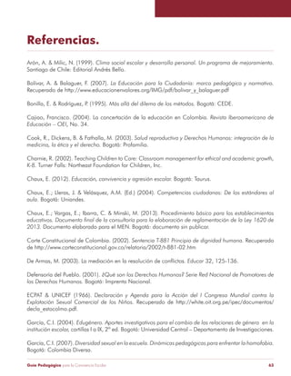 Referencias. 
Arón, A. & Milic, N. (1999). Clima social escolar y desarrollo personal. Un programa de mejoramiento. 
Santiago de Chile: Editorial Andrés Bello. 
Bolívar, A. & Balaguer, F. (2007). La Educación para la Ciudadanía: marco pedagógico y normativo. 
Recuperado de http://www.educacionenvalores.org/IMG/pdf/bolivar_y_balaguer.pdf 
Bonilla, E. & Rodríguez, P. (1995). Más allá del dilema de los métodos. Bogotá: CEDE. 
Cajiao, Francisco. (2004). La concertación de la educación en Colombia. Revista Iberoamericana de 
Educación – OEI, No. 34. 
Cook, R., Dickens, B. & Fathalla, M. (2003). Salud reproductiva y Derechos Humanos: integración de la 
medicina, la ética y el derecho. Bogotá: Profamilia. 
Charnie, R. (2002). Teaching Children to Care: Classroom management for ethical and academic growth, 
K-8. Turner Falls: Northeast Foundation for Children, Inc. 
Chaux, E. (2012). Educación, convivencia y agresión escolar. Bogotá: Taurus. 
Chaux, E.; Lleras, J. & Velásquez, A.M. (Ed.) (2004). Competencias ciudadanas: De los estándares al 
aula. Bogotá: Uniandes. 
Chaux, E.; Vargas, E.; Ibarra, C. & Minski, M. (2013). Procedimiento básico para los establecimientos 
educativos. Documento final de la consultoría para la elaboración de reglamentación de la Ley 1620 de 
2013. Documento elaborado para el MEN. Bogotá: documento sin publicar. 
Corte Constitucional de Colombia. (2002). Sentencia T-881 Principio de dignidad humana. Recuperado 
de http://www.corteconstitucional.gov.co/relatoria/2002/t-881-02.htm 
De Armas, M. (2003). La mediación en la resolución de conflictos. Educar 32, 125-136. 
Defensoría del Pueblo. (2001). ¿Qué son los Derechos Humanos? Serie Red Nacional de Promotores de 
los Derechos Humanos. Bogotá: Imprenta Nacional. 
ECPAT & UNICEF (1966). Declaración y Agenda para la Acción del I Congreso Mundial contra la 
Explotación Sexual Comercial de los Niños. Recuperado de http://white.oit.org.pe/ipec/documentos/ 
decla_estocolmo.pdf. 
García, C.I. (2004). Edugénero. Aportes investigativos para el cambio de las relaciones de género en la 
institución escolar, cartillas I a IX, 2ª ed. Bogotá: Universidad Central – Departamento de Investigaciones. 
García, C.I. (2007). Diversidad sexual en la escuela. Dinámicas pedagógicas para enfrentar la homofobia. 
Bogotá: Colombia Diversa. 
Guía Pedagógica para la Convivencia Escolar 63 
 