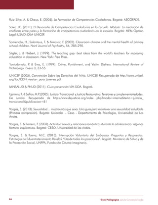 Ruiz-Silva, A. & Chaux, E. (2005). La Formación de Competencias Ciudadanas. Bogotá: ASCOFADE. 
Soler, J.E. (2011). El Desarrollo de Competencias Ciudadanas en la Escuela. Módulo: La mediación de 
conflictos entre pares y la formación de competencias ciudadanas en la escuela. Bogotá: MEN-Opción 
Legal-USAID-OIM-UNICEF. 
Somersalo, H., Solantaus, T. & Almqvist, F. (2002). Classroom climate and the mental health of primary 
school children. Nord Journal of Psychiatry, 56, 285-290. 
Stigler, J. & Hiebert, J. (1999). The teaching gap: best ideas from the world’s teachers for improving 
education in classroom. New York: Free Press. 
Tontodonato, P. & Erez, E. (1994). Crime, Punishment, and Victim Distress. International Review of 
Victimology. Enero 3, 33-55. 
UNICEF (2005). Convención Sobre los Derechos del Niño. UNICEF. Recuperado de http://www.unicef. 
org/lac/CDN_version_para_jovenes.pdf 
MINSALUD & PNUD (2011). Guia prevención VIH-SIDA. Bogotá. 
Uprimny, R. & Saffon, M.P. (2005). Justicia Transicional y Justicia Restaurativa: Tensiones y complementariedades. 
De justicia. Recuperado de http://www.dejusticia.org/index php?modo=interna&tema=justicia_ 
transicional&publicacion=81 
Vargas, E. (2013). Sexualidad… mucho más que sexo. Una guía para mantener una sexualidad saludable 
(Primera reimpresión). Bogotá: Uniandes – Ceso - Departamento de Psicología, Universidad de Los 
Andes. 
Vargas, E. & Barrera, F. (2003). Actividad sexual y relaciones románticas durante la adolescencia: algunos 
factores explicativos. Bogotá: CESO, Universidad de los Andes. 
Vargas, E. & Ibarra, M.C. (2013). Interrupción Voluntaria del Embarazo. Preguntas y Respuestas. 
Estrategia de Eduentretenimiento Revela2 “Desde todas las posiciones”. Bogotá: Ministerio de Salud y de 
la Protección Social, UNFPA, Fundación Citurna-Imaginario. 
Guía P 66 edagógica para la Convivencia Escolar 
 