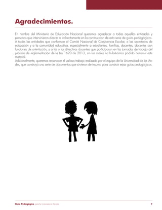 Agradecimientos. 
En nombre del Ministerio de Educación Nacional queremos agradecer a todas aquellas entidades y 
personas que intervinieron directa o indirectamente en la construcción de esta serie de guías pedagógicas. 
A todas las entidades que conforman el Comité Nacional de Convivencia Escolar, a las secretarias de 
educación y a la comunidad educativa, especialmente a estudiantes, familias, docentes, docentes con 
funciones de orientación, y a las y los directivos docentes que participaron en las jornadas de trabajo del 
proceso de reglamentación de la Ley 1620 de 2013, sin los cuales no hubiéramos podido construir este 
material. 
Adicionalmente, queremos reconocer el valioso trabajo realizado por el equipo de la Universidad de los An-des, 
que construyó una serie de documentos que sirvieron de insumo para construir estas guías pedagógicas. 
Guía Pedagógica para la Convivencia Escolar 7 
 