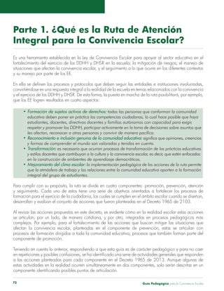 Parte 1. ¿Qué es la Ruta de Atención 
Integral para la Convivencia Escolar? 
Es una herramienta establecida en la Ley de Convivencia Escolar para apoyar al sector educativo en el 
fortalecimiento del ejercicio de los DDHH y DHSR en la escuela; la mitigación de riesgos; el manejo de 
situaciones que afectan la convivencia escolar, y el seguimiento a lo que ocurre en los diferentes contextos 
y su manejo por parte de los EE. 
En ella se definen los procesos y protocolos que deben seguir las entidades e instituciones involucradas, 
convirtiéndose en una respuesta integral a la realidad de la escuela en temas relacionados con la convivencia 
y el ejercicio de los DDHH y DHSR. De esta forma, la puesta en marcha de la ruta posibilitará, por ejemplo, 
que los EE logren resultados en cuatro aspectos: 
• Formación de sujetos activos de derechos: todas las personas que conforman la comunidad 
educativa deben poner en práctica las competencias ciudadanas, lo cual hace posible que haya 
estudiantes, docentes, directivas docentes y familias autónomas con capacidad para exigir, 
respetar y promover los DDHH, participar activamente en la toma de decisiones sobre asuntos que 
les afectan, reconocer a otras personas y convivir de manera pacífica. 
• Reconocimiento e inclusión genuina de la comunidad educativa: significa que opiniones, creencias 
y formas de comprender el mundo son valoradas y tenidas en cuenta. 
• Transformación: es necesario que ocurran procesos de transformación de las prácticas educativas 
y estilos docentes que contribuyan a la cultura y la convivencia escolar, es decir, que estén enfocados 
en la construcción de ambientes de aprendizaje democráticos. 
• Mejoramiento del clima escolar: la implementación pedagógica de las acciones de la ruta permite 
que la atmósfera de trabajo y las relaciones entre la comunidad educativa aporten a la formación 
integral del grupo de estudiantes. 
Para cumplir con su propósito, la ruta se divide en cuatro componentes: promoción, prevención, atención 
y seguimiento. Cada uno de estos tiene una serie de objetivos orientados a fortalecer los procesos de 
formación para el ejercicio de la ciudadanía, los cuales se cumplen en el ámbito escolar cuando se diseñan, 
desarrollan y evalúan el conjunto de acciones que fueron planteadas en el Decreto 1965 de 2103. 
Al revisar las acciones propuestas en este decreto, es evidente cómo en la realidad escolar estas acciones 
se articulan, por un lado, de manera cotidiana, y por otro, integradas en procesos pedagógicos más 
complejos. Por ejemplo, para el fortalecimiento de las acciones que buscan mitigar las situaciones que 
afectan la convivencia escolar, planteadas en el componente de prevención, estas se articulan con 
procesos de formación dirigidos a toda la comunidad educativa; procesos que también forman parte del 
componente de promoción. 
Teniendo en cuenta lo anterior, respondiendo a que esta guía es de carácter pedagógico y para no caer 
en repeticiones y posibles confusiones, se ha identificado una serie de actividades generales que responden 
a las acciones planteadas para cada componente en el Decreto 1965 de 2013. Aunque algunas de 
estas actividades en la realidad ocurren simultáneamente en dos componentes, solo serán descritas en un 
componente identificando posibles puntos de articulación. 
Guía P 72 edagógica para la Convivencia Escolar 
 