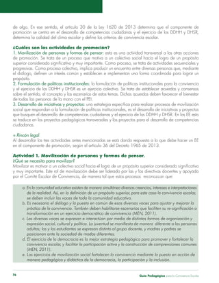 de algo. En ese sentido, el artículo 30 de la Ley 1620 de 2013 determina que el componente de 
promoción se centra en el desarrollo de competencias ciudadanas y el ejercicio de los DDHH y DHSR, 
determina la calidad del clima escolar y define los criterios de convivencia escolar. 
¿Cuáles son las actividades de promoción? 
1. Movilización de personas y formas de pensar: esta es una actividad transversal a las otras acciones 
de promoción. Se trata de un proceso que motiva a un colectivo social hacia el logro de un propósito 
superior considerado significativo y muy importante. Como proceso, se trata de actividades secuenciales y 
progresivas. Como proceso colectivo, implica producir un encuentro entre diversas personas que, mediante 
el diálogo, definen un interés común y establecen e implementan una forma coordinada para lograr un 
propósito. 
2. Formulación de políticas institucionales: la formulación de políticas institucionales para la convivencia 
y el ejercicio de los DDHH y DHSR es un ejercicio colectivo. Se trata de establecer acuerdos y consensos 
sobre el sentido, el concepto y los escenarios de estos temas. Dichos acuerdos deben favorecer el bienestar 
de todas las personas de la mano con el PEI. 
3. Desarrollo de iniciativas y proyectos: una estrategia específica para realizar procesos de movilización 
social que respondan a la formulación de políticas institucionales, es el desarrollo de iniciativas y proyectos 
que busquen el desarrollo de competencias ciudadanas y el ejercicio de los DDHH y DHSR. En los EE esto 
se traduce en los proyectos pedagógicos transversales y los proyectos para el desarrollo de competencias 
ciudadanas. 
S Rincón legal. 
Al desarrollar las tres actividades antes mencionadas se está dando respuesta a lo que debe hacer un EE 
en el componente de promoción, según el artículo 36 del Decreto 1965 de 2013. 
Actividad 1. Movilización de personas y formas de pensar. 
¿Qué se necesita para movilizar? 
Movilizar es motivar a un colectivo social hacia el logro de un propósito superior considerado significativo 
y muy importante. Este rol de movilización debe ser liderado por las y los directivos docentes y apoyado 
por el Comité Escolar de Convivencia, de manera tal que estos procesos reconozcan que: 
a. En la comunidad educativa existen de manera simultánea diversas creencias, intereses e interpretaciones 
de la realidad. Así, en la definición de un propósito superior, para este caso la convivencia escolar, 
se deben incluir las voces de toda la comunidad educativa. 
b. Es necesario el diálogo y la puesta en común de esas diversas voces para ajustar y mejorar la 
práctica de la convivencia. También deben habilitarse escenarios que faciliten su re-significación o 
transformación en un ejercicio democrático de convivencia (MEN, 2011). 
c. Las diversas voces se expresan e interactúan por medio de distintas formas de organización y 
expresión social, cultural y política. La juventud se manifiesta de manera diferente a las personas 
adultas; las y los estudiantes se expresan distinto al grupo docente, y madres y padres se 
posicionan ante la sociedad de modos diferentes. 
d. El ejercicio de la democracia es la mejor estrategia pedagógica para promover y fortalecer la 
convivencia escolar, y facilitar la participación activa y la construcción de comprensiones comunes 
(MEN, 2011). 
e. Los ejercicios de movilización social fortalecen la convivencia mediante la puesta en acción de 
manera pedagógica y didáctica de la democracia, la participación y la inclusión. 
Guía P 76 edagógica para la Convivencia Escolar 
 