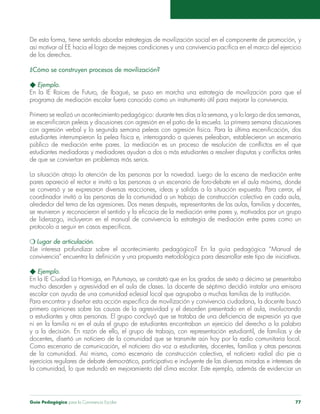 De esta forma, tiene sentido abordar estrategias de movilización social en el componente de promoción, y 
así motivar al EE hacia el logro de mejores condiciones y una convivencia pacífica en el marco del ejercicio 
de los derechos. 
¿Cómo se construyen procesos de movilización? 
u Ejemplo. 
En la IE Raíces de Futuro, de Ibagué, se puso en marcha una estrategia de movilización para que el 
programa de mediación escolar fuera conocido como un instrumento útil para mejorar la convivencia. 
Primero se realizó un acontecimiento pedagógico: durante tres días a la semana, y a lo largo de dos semanas, 
se escenificaron peleas y discusiones con agresión en el patio de la escuela. La primera semana discusiones 
con agresión verbal y la segunda semana peleas con agresión física. Para la última escenificación, dos 
estudiantes interrumpieron la pelea física e, interrogando a quienes peleaban, establecieron un escenario 
público de mediación entre pares. La mediación es un proceso de resolución de conflictos en el que 
estudiantes mediadoras y mediadores ayudan a dos o más estudiantes a resolver disputas y conflictos antes 
de que se conviertan en problemas más serios. 
La situación atrajo la atención de las personas por la novedad. Luego de la escena de mediación entre 
pares apareció el rector e invitó a las personas a un escenario de foro-debate en el aula máxima, donde 
se conversó y se expresaron diversas reacciones, ideas y salidas a la situación expuesta. Para cerrar, el 
coordinador invitó a las personas de la comunidad a un trabajo de construcción colectiva en cada aula, 
alrededor del tema de las agresiones. Dos meses después, representantes de las aulas, familias y docentes, 
se reunieron y reconocieron el sentido y la eficacia de la mediación entre pares y, motivados por un grupo 
de liderazgo, incluyeron en el manual de convivencia la estrategia de mediación entre pares como un 
protocolo a seguir en casos específicos. 
m Lugar de articulación. 
¿Le interesa profundizar sobre el acontecimiento pedagógico? En la guía pedagógica “Manual de 
convivencia” encuentra la definición y una propuesta metodológica para desarrollar este tipo de iniciativas. 
u Ejemplo. 
En la IE Ciudad La Hormiga, en Putumayo, se constató que en los grados de sexto a décimo se presentaba 
mucho desorden y agresividad en el aula de clases. La docente de séptimo decidió instalar una emisora 
escolar con ayuda de una comunidad eclesial local que agrupaba a muchas familias de la institución. 
Para encontrar y diseñar esta acción específica de movilización y convivencia ciudadana, la docente buscó 
primero opiniones sobre las causas de la agresividad y el desorden presentado en el aula, involucrando 
a estudiantes y otras personas. El grupo concluyó que se trataba de una deficiencia de expresión ya que 
ni en la familia ni en el aula el grupo de estudiantes encontraban un ejercicio del derecho a la palabra 
y a la decisión. En razón de ello, el grupo de trabajo, con representación estudiantil, de familias y de 
docentes, diseñó un noticiero de la comunidad que se transmite aún hoy por la radio comunitaria local. 
Como escenario de comunicación, el noticiero dio voz a estudiantes, docentes, familias y otras personas 
de la comunidad. Así mismo, como escenario de construcción colectiva, el noticiero radial dio pie a 
ejercicios regulares de debate democrático, participativo e incluyente de las diversas miradas e intereses de 
la comunidad, lo que redundó en mejoramiento del clima escolar. Este ejemplo, además de evidenciar un 
Guía Pedagógica para la Convivencia Escolar 77 
 