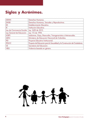 Siglas y Acrónimos. 
DDHH Derechos Humanos. 
DHSR Derechos Humanos, Sexuales y Reproductivos. 
EE Establecimiento Educativo. 
IE Institución Educativa. 
Ley de Convivencia Escolar Ley 1620 de 2013. 
Ley General de Educación Ley 115 de 1994. 
LGBTI Lesbianas, Gays, Bisexuales, Transgeneristas e Intersexuales. 
MEN Ministerio de Educación Nacional de Colombia. 
PEI Proyecto Educativo Institucional. 
PESCC Proyecto de Educación para la Sexualidad y la Construcción de Ciudadanía. 
SE Secretaría de Educación. 
VBG Violencia basada en género. 
Guía P 8 edagógica para la Convivencia Escolar 
 