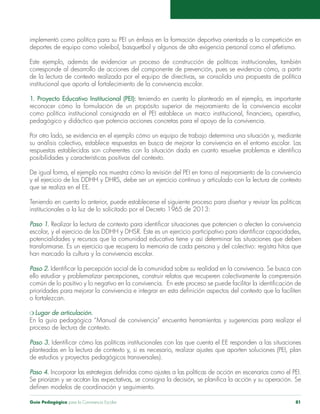 implementó como política para su PEI un énfasis en la formación deportiva orientada a la competición en 
deportes de equipo como voleibol, basquetbol y algunos de alta exigencia personal como el atletismo. 
Este ejemplo, además de evidenciar un proceso de construcción de políticas institucionales, también 
corresponde al desarrollo de acciones del componente de prevención, pues se evidencia cómo, a partir 
de la lectura de contexto realizada por el equipo de directivas, se consolida una propuesta de política 
institucional que aporta al fortalecimiento de la convivencia escolar. 
1. Proyecto Educativo Institucional (PEI): teniendo en cuenta lo planteado en el ejemplo, es importante 
reconocer cómo la formulación de un propósito superior de mejoramiento de la convivencia escolar 
como política institucional consignada en el PEI establece un marco institucional, financiero, operativo, 
pedagógico y didáctico que potencia acciones concretas para el apoyo de la convivencia. 
Por otro lado, se evidencia en el ejemplo cómo un equipo de trabajo determina una situación y, mediante 
su análisis colectivo, establece respuestas en busca de mejorar la convivencia en el entorno escolar. Las 
respuestas establecidas son coherentes con la situación dada en cuanto resuelve problemas e identifica 
posibilidades y características positivas del contexto. 
De igual forma, el ejemplo nos muestra cómo la revisión del PEI en torno al mejoramiento de la convivencia 
y el ejercicio de los DDHH y DHRS, debe ser un ejercicio continuo y articulado con la lectura de contexto 
que se realiza en el EE. 
Teniendo en cuenta lo anterior, puede establecerse el siguiente proceso para diseñar y revisar las políticas 
institucionales a la luz de lo solicitado por el Decreto 1965 de 2013: 
Paso 1. Realizar la lectura de contexto para identificar situaciones que potencien o afecten la convivencia 
escolar, y el ejercicio de los DDHH y DHSR. Este es un ejercicio participativo para identificar capacidades, 
potencialidades y recursos que la comunidad educativa tiene y así determinar las situaciones que deben 
transformarse. Es un ejercicio que recupera la memoria de cada persona y del colectivo: registra hitos que 
han marcado la cultura y la convivencia escolar. 
Paso 2. Identificar la percepción social de la comunidad sobre su realidad en la convivencia. Se busca con 
ello estudiar y problematizar percepciones, construir relatos que recuperen colectivamente la comprensión 
común de lo positivo y lo negativo en la convivencia. En este proceso se puede facilitar la identificación de 
prioridades para mejorar la convivencia e integrar en esta definición aspectos del contexto que la faciliten 
o fortalezcan. 
m Lugar de articulación. 
En la guía pedagógica “Manual de convivencia” encuentra herramientas y sugerencias para realizar el 
proceso de lectura de contexto. 
Paso 3. Identificar cómo las políticas institucionales con las que cuenta el EE responden a las situaciones 
planteadas en la lectura de contexto y, si es necesario, realizar ajustes que aporten soluciones (PEI, plan 
de estudios y proyectos pedagógicos transversales). 
Paso 4. Incorporar las estrategias definidas como ajustes a las políticas de acción en escenarios como el PEI. 
Se priorizan y se acotan las expectativas, se consigna la decisión, se planifica la acción y su operación. Se 
definen modelos de coordinación y seguimiento. 
Guía Pedagógica para la Convivencia Escolar 81 
 