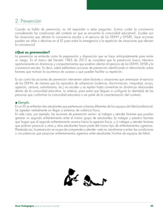 2. Prevención 
Cuando se habla de prevención, es útil responder a estas preguntas: ¿cómo cuidar la convivencia 
considerando las condiciones del contexto en que se encuentra la comunidad educativa?, ¿cuáles son 
las situaciones que afectan la convivencia escolar y el ejercicio de los DDHH y DHSR?, ¿qué acciones 
pueden ser útiles o efectivas en el EE para evitar la emergencia o la repetición de situaciones que afectan 
la convivencia? 
¿Qué es prevención? 
La prevención se entiende como la preparación y disposición que se hace anticipadamente para evitar 
un riesgo. En el marco del Decreto 1965 de 2013 se considera que la prevención busca intervenir 
oportunamente en dinámicas y comportamientos que podrían afectar el ejercicio de los DDHH, DHSR y la 
convivencia escolar. Es decir, usted adelantará acciones de prevención identificando e interviniendo sobre 
factores que motivan la ocurrencia de sucesos o que pueden facilitar su repetición. 
Es así como las acciones de prevención intervienen sobre factores o situaciones que amenazan el ejercicio 
de los DDHH, de manera que los episodios de vulneración (violencia, discriminación, inequidad, acoso, 
agresión, censura, autoritarismo, etc.) no escalen y se repitan hasta convertirse en dinámicas relacionales 
dentro de la comunidad educativa. Lo anterior, para evitar que lleguen a configurar la identidad de las 
personas que conforman la comunidad educativa o ser parte de la caracterización del contexto. 
u Ejemplo. 
En un EE se enfrentan dos estudiantes que pertenecen a barras diferentes de los equipos de fútbol profesional. 
Se agreden verbalmente sin llegar a extremos de violencia física. 
En este caso, por ejemplo, las acciones de prevención serían: a) indagar y atender factores que puedan 
generar un segundo enfrentamiento entre el mismo grupo de estudiantes; b) indagar y prevenir factores 
que hagan que el segundo enfrentamiento avance hacia la agresión física, y c) indagar y atender factores 
que podrían provocar a otras y otros estudiantes hacer parte del mismo tipo de enfrentamientos agresivos. 
Planteado así, la prevención se ocupa de comprender y atender –esto es, transformar o evitar- las condiciones 
o circunstancias que propician enfrentamientos agresivos entre estudiantes hinchas de equipos de fútbol. 
Guía Pedagógica para la Convivencia Escolar 89 
 