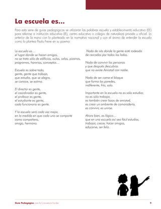 La escuela es... 
Para esta serie de guías pedagógicas se utilizarán las palabras escuela y establecimiento educativo (EE) 
para referirse a institución educativa (IE), centro educativo o colegio de naturaleza privada u oficial. Lo 
anterior de la mano con lo planteado en la normativa nacional y con el ánimo de entender la escuela 
como lo plantea Paulo Freire en su poema: 
Nada de isla donde la gente esté rodeada 
de cercados por todos los lados. 
Nada de convivir las personas 
y que después descubras 
que no existe Amistad con nadie. 
Nada de ser como el bloque 
que forma las paredes, 
indiferente, frío, solo. 
Importante en la escuela no es sólo estudiar, 
no es sólo trabajar, 
es también crear lazos de amistad, 
es crear un ambiente de camaradería, 
es convivir, es unirse. 
Ahora bien, es lógico… 
que en una escuela así sea fácil estudiar, 
trabajar, crecer, hacer amigos, 
educarse, ser feliz. 
La escuela es… 
el lugar donde se hacen amigos, 
no se trata sólo de edificios, aulas, salas, pizarras, 
programas, horarios, conceptos… 
Escuela es sobre todo, 
gente, gente que trabaja, 
que estudia, que se alegra, 
se conoce, se estima. 
El director es gente, 
el coordinador es gente, 
el profesor es gente, 
el estudiante es gente, 
cada funcionario es gente. 
Y la escuela será cada vez mejor, 
en la medida en que cada uno se comporte 
como compañero, 
amigo, hermano. 
Guía Pedagógica para la Convivencia Escolar 9 
 