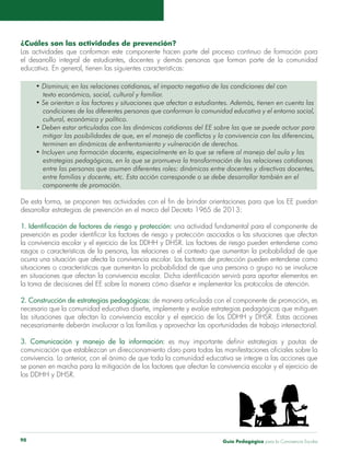 ¿Cuáles son las actividades de prevención? 
Las actividades que conforman este componente hacen parte del proceso continuo de formación para 
el desarrollo integral de estudiantes, docentes y demás personas que forman parte de la comunidad 
educativa. En general, tienen las siguientes características: 
• Disminuir, en las relaciones cotidianas, el impacto negativo de las condiciones del con 
texto económico, social, cultural y familiar. 
• Se orientan a los factores y situaciones que afectan a estudiantes. Además, tienen en cuenta las 
condiciones de las diferentes personas que conforman la comunidad educativa y el entorno social, 
cultural, económico y político. 
• Deben estar articuladas con las dinámicas cotidianas del EE sobre las que se puede actuar para 
mitigar las posibilidades de que, en el manejo de conflictos y la convivencia con las diferencias, 
terminen en dinámicas de enfrentamiento y vulneración de derechos. 
• Incluyen una formación docente, especialmente en lo que se refiere al manejo del aula y las 
estrategias pedagógicas, en la que se promueva la transformación de las relaciones cotidianas 
entre las personas que asumen diferentes roles: dinámicas entre docentes y directivas docentes, 
entre familias y docente, etc. Esta acción corresponde o se debe desarrollar también en el 
componente de promoción. 
De esta forma, se proponen tres actividades con el fin de brindar orientaciones para que los EE puedan 
desarrollar estrategias de prevención en el marco del Decreto 1965 de 2013: 
1. Identificación de factores de riesgo y protección: una actividad fundamental para el componente de 
prevención es poder identificar los factores de riesgo y protección asociados a las situaciones que afectan 
la convivencia escolar y el ejercicio de los DDHH y DHSR. Los factores de riesgo pueden entenderse como 
rasgos o características de la persona, las relaciones o el contexto que aumentan la probabilidad de que 
ocurra una situación que afecta la convivencia escolar. Los factores de protección pueden entenderse como 
situaciones o características que aumentan la probabilidad de que una persona o grupo no se involucre 
en situaciones que afectan la convivencia escolar. Dicha identificación servirá para aportar elementos en 
la toma de decisiones del EE sobre la manera cómo diseñar e implementar los protocolos de atención. 
2. Construcción de estrategias pedagógicas: de manera articulada con el componente de promoción, es 
necesario que la comunidad educativa diseñe, implemente y evalúe estrategias pedagógicas que mitiguen 
las situaciones que afectan la convivencia escolar y el ejercicio de los DDHH y DHSR. Estas acciones 
necesariamente deberán involucrar a las familias y aprovechar las oportunidades de trabajo intersectorial. 
3. Comunicación y manejo de la información: es muy importante definir estrategias y pautas de 
comunicación que establezcan un direccionamiento claro para todas las manifestaciones oficiales sobre la 
convivencia. Lo anterior, con el ánimo de que toda la comunidad educativa se integre a las acciones que 
se ponen en marcha para la mitigación de los factores que afectan la convivencia escolar y el ejercicio de 
los DDHH y DHSR. 
Guía P 90 edagógica para la Convivencia Escolar 
 