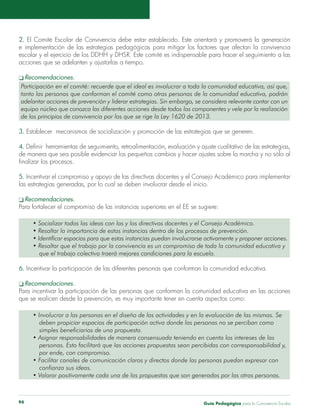 2. El Comité Escolar de Convivencia debe estar establecido. Este orientará y promoverá la generación 
e implementación de las estrategias pedagógicas para mitigar los factores que afectan la convivencia 
escolar y el ejercicio de los DDHH y DHSR. Este comité es indispensable para hacer el seguimiento a las 
acciones que se adelanten y ajustarlas a tiempo. 
q Recomendaciones. 
Participación en el comité: recuerde que el ideal es involucrar a toda la comunidad educativa, así que, 
tanto las personas que conforman el comité como otras personas de la comunidad educativa, podrán 
adelantar acciones de prevención y liderar estrategias. Sin embargo, se considera relevante contar con un 
equipo núcleo que conozca las diferentes acciones desde todos los componentes y vele por la realización 
de los principios de convivencia por los que se rige la Ley 1620 de 2013. 
3. Establecer mecanismos de socialización y promoción de las estrategias que se generen. 
4. Definir herramientas de seguimiento, retroalimentación, evaluación y ajuste cualitativo de las estrategias, 
de manera que sea posible evidenciar los pequeños cambios y hacer ajustes sobre la marcha y no sólo al 
finalizar los procesos. 
5. Incentivar el compromiso y apoyo de las directivas docentes y el Consejo Académico para implementar 
las estrategias generadas, por lo cual se deben involucrar desde el inicio. 
q Recomendaciones. 
Para fortalecer el compromiso de las instancias superiores en el EE se sugiere: 
• Socializar todas las ideas con las y los directivos docentes y el Consejo Académico. 
• Resaltar la importancia de estas instancias dentro de los procesos de prevención. 
• Identificar espacios para que estas instancias puedan involucrarse activamente y proponer acciones. 
• Resaltar que el trabajo por la convivencia es un compromiso de toda la comunidad educativa y 
que el trabajo colectivo traerá mejores condiciones para la escuela. 
6. Incentivar la participación de las diferentes personas que conforman la comunidad educativa. 
q Recomendaciones. 
Para incentivar la participación de las personas que conforman la comunidad educativa en las acciones 
que se realicen desde la prevención, es muy importante tener en cuenta aspectos como: 
• Involucrar a las personas en el diseño de las actividades y en la evaluación de las mismas. Se 
deben propiciar espacios de participación activa donde las personas no se perciban como 
simples beneficiarios de una propuesta. 
• Asignar responsabilidades de manera consensuada teniendo en cuenta los intereses de las 
personas. Esto facilitará que las acciones propuestas sean percibidas con corresponsabilidad y, 
por ende, con compromiso. 
• Facilitar canales de comunicación claros y directos donde las personas puedan expresar con 
confianza sus ideas. 
• Valorar positivamente cada una de las propuestas que son generadas por las otras personas. 
Guía P 94 edagógica para la Convivencia Escolar 
 