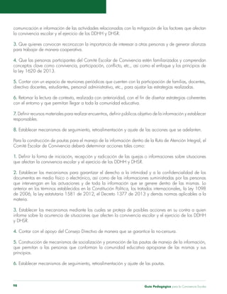comunicación e información de las actividades relacionadas con la mitigación de los factores que afectan 
la convivencia escolar y el ejercicio de los DDHH y DHSR. 
3. Que quienes convocan reconozcan la importancia de interesar a otras personas y de generar alianzas 
para trabajar de manera cooperativa. 
4. Que las personas participantes del Comité Escolar de Convivencia estén familiarizados y comprendan 
conceptos clave como convivencia, participación, conflicto, etc., así como el enfoque y los principios de 
la Ley 1620 de 2013. 
5. Contar con un espacio de reuniones periódicas que cuenten con la participación de familias, docentes, 
directiva docentes, estudiantes, personal administrativo, etc., para ajustar las estrategias realizadas. 
6. Retomar la lectura de contexto, realizada con anterioridad, con el fin de diseñar estrategias coherentes 
con el entorno y que permitan llegar a toda la comunidad educativa. 
7. Definir recursos materiales para realizar encuentros, definir públicos objetivo de la información y establecer 
responsables. 
8. Establecer mecanismos de seguimiento, retroalimentación y ajuste de las acciones que se adelanten. 
Para la construcción de pautas para el manejo de la información dentro de la Ruta de Atención Integral, el 
Comité Escolar de Convivencia deberá determinar acciones tales como: 
1. Definir la forma de iniciación, recepción y radicación de las quejas o informaciones sobre situaciones 
que afectan la convivencia escolar y el ejercicio de los DDHH y DHSR. 
2. Establecer los mecanismos para garantizar el derecho a la intimidad y a la confidencialidad de los 
documentos en medio físico o electrónico, así como de las informaciones suministradas por las personas 
que intervengan en las actuaciones y de toda la información que se genere dentro de las mismas. Lo 
anterior en los términos establecidos en la Constitución Política, los tratados internacionales, la Ley 1098 
de 2006, la Ley estatutaria 1581 de 2012, el Decreto 1377 de 2013 y demás normas aplicables a la 
materia. 
3. Establecer los mecanismos mediante los cuales se proteja de posibles acciones en su contra a quien 
informe sobre la ocurrencia de situaciones que afecten la convivencia escolar y el ejercicio de los DDHH 
y DHSR. 
4. Contar con el apoyo del Consejo Directivo de manera que se garantice la no-censura. 
5. Construcción de mecanismos de socialización y promoción de las pautas de manejo de la información, 
que permitan a las personas que conforman la comunidad educativa apropiarse de las mismas y sus 
principios. 
6. Establecer mecanismos de seguimiento, retroalimentación y ajuste de las pautas. 
Guía P 98 edagógica para la Convivencia Escolar 
 