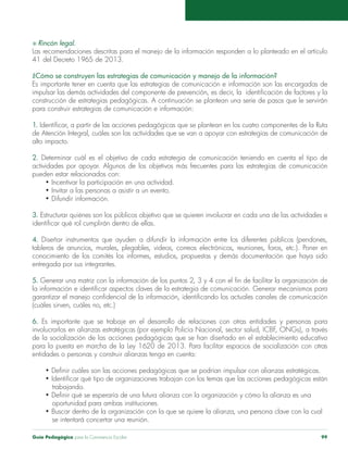 S Rincón legal. 
Las recomendaciones descritas para el manejo de la información responden a lo planteado en el artículo 
41 del Decreto 1965 de 2013. 
¿Cómo se construyen las estrategias de comunicación y manejo de la información? 
Es importante tener en cuenta que las estrategias de comunicación e información son las encargadas de 
impulsar las demás actividades del componente de prevención, es decir, la identificación de factores y la 
construcción de estrategias pedagógicas. A continuación se plantean una serie de pasos que le servirán 
para construir estrategias de comunicación e información: 
1. Identificar, a partir de las acciones pedagógicas que se plantean en los cuatro componentes de la Ruta 
de Atención Integral, cuáles son las actividades que se van a apoyar con estrategias de comunicación de 
alto impacto. 
2. Determinar cuál es el objetivo de cada estrategia de comunicación teniendo en cuenta el tipo de 
actividades por apoyar. Algunos de los objetivos más frecuentes para las estrategias de comunicación 
pueden estar relacionados con: 
• Incentivar la participación en una actividad. 
• Invitar a las personas a asistir a un evento. 
• Difundir información. 
3. Estructurar quiénes son los públicos objetivo que se quieren involucrar en cada una de las actividades e 
identificar qué rol cumplirán dentro de ellas. 
4. Diseñar instrumentos que ayuden a difundir la información entre los diferentes públicos (pendones, 
tableros de anuncios, murales, plegables, videos, correos electrónicos, reuniones, foros, etc.). Poner en 
conocimiento de los comités los informes, estudios, propuestas y demás documentación que haya sido 
entregada por sus integrantes. 
5. Generar una matriz con la información de los puntos 2, 3 y 4 con el fin de facilitar la organización de 
la información e identificar aspectos claves de la estrategia de comunicación. Generar mecanismos para 
garantizar el manejo confidencial de la información, identificando los actuales canales de comunicación 
(cuáles sirven, cuáles no, etc.) 
6. Es importante que se trabaje en el desarrollo de relaciones con otras entidades y personas para 
involucrarlos en alianzas estratégicas (por ejemplo Policía Nacional, sector salud, ICBF, ONGs), a través 
de la socialización de las acciones pedagógicas que se han diseñado en el establecimiento educativo 
para la puesta en marcha de la Ley 1620 de 2013. Para facilitar espacios de socialización con otras 
entidades o personas y construir alianzas tenga en cuenta: 
• Definir cuáles son las acciones pedagógicas que se podrían impulsar con alianzas estratégicas. 
• Identificar qué tipo de organizaciones trabajan con los temas que las acciones pedagógicas están 
trabajando. 
• Definir qué se esperaría de una futura alianza con la organización y cómo la alianza es una 
oportunidad para ambas instituciones. 
• Buscar dentro de la organización con la que se quiere la alianza, una persona clave con la cual 
se intentará concertar una reunión. 
Guía Pedagógica para la Convivencia Escolar 99 
 