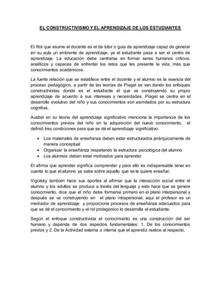 EL CONSTRUCTIVISMO Y EL APRENDIZAJE DE LOS ESTUDIANTES
El Rol que asume el docente es el de tutor o guía de aprendizaje capaz de generar
en su aula un ambiente de aprendizaje, ya el estudiante pasa a ser el centro de
aprendizaje. La educación debe centrarse en formar seres humanos críticos,
analíticos y capaces de enfrentar los retos que les presente la vida, más que
conocimientos académicos.
La fuerte relación que se establece entre el docente y el alumno es la esencia del
proceso pedagógico, a partir de las teorías de Piaget se van dando los enfoques
constructivistas donde es el estudiante el que va construyendo su propio
aprendizaje de acuerdo a sus intereses y necesidades. Piaget se centra en el
desarrollo evolutivo del niño y sus conocimientos son asimilados por su estructura
cognitiva.
Ausbel en su teoría del aprendizaje significativo menciona la importancia de los
conocimientos previos del niño en la adquisición del nuevo conocimiento, el
definió tres condiciones para que se dé el aprendizaje significativo:
 Los materiales de enseñanza deben estar estructurados jerárquicamente de
manera conceptual
 Organizar la enseñanza respetando la estructura psicológica del alumno
 Los alumnos deben estar motivados para aprender
El afirma que aprender significa comprender y para ello es indispensable tener en
cuenta lo que el alumno ya sabe sobre aquello que se le quiere enseñar.
Vigotsky también hace sus aportes al afirmar que la interacción social entre el
alumno y los adultos se produce a través del lenguaje y esto hace que se genere
conocimiento, dice que el niño debe formarse primero en el plano interpersonal y
después se va construyendo en el plano intrapersonal, aquí el profesor es un
mediador de aprendizaje y proporciona procesos de enseñanza adecuados para
que se dé el conocimiento y el rol protagónico lo desarrolla el estudiante.
Según el enfoque constructivista el conocimiento es una construcción del ser
humano y depende de dos aspectos fundamentales: 1. De los conocimientos
previos y 2. De la Actividad externa o interna que el aprendiz realice al respecto.
 