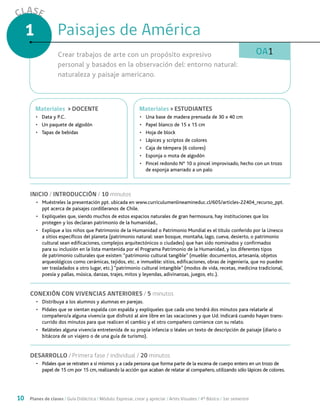 10 Planes de clases / Guía Didáctica / Módulo: Expresar, crear y apreciar / Artes Visuales / 4° Básico / 1er semestre
CLASE
1
OA1
INICIO / INTRODUCCIÓN / 10 minutos
•	 Muéstreles la presentación ppt. ubicada en www.curriculumenlineamineduc.cl/605/articles-22404_recurso_ppt.
ppt acerca de paisajes cordilleranos de Chile.
•	 Explíqueles que, siendo muchos de estos espacios naturales de gran hermosura, hay instituciones que los
protegen y los declaran patrimonio de la humanidad.,
•	 Explique a los niños que Patrimonio de la Humanidad o Patrimonio Mundial es el título conferido por la Unesco
a sitios específicos del planeta (patrimonio natural: sean bosque, montaña, lago, cueva, desierto, o patrimonio
cultural sean edificaciones, complejos arquitectónicos o ciudades) que han sido nominados y confirmados
para su inclusión en la lista mantenida por el Programa Patrimonio de la Humanidad, y los diferentes tipos
de patrimonio culturales que existen: “patrimonio cultural tangible” (mueble: documentos, artesanía, objetos
arqueológicos como cerámicas, tejidos, etc. e inmueble: sitios, edificaciones, obras de ingeniería, que no pueden
ser trasladados a otro lugar, etc.) “patrimonio cultural intangible” (modos de vida, recetas, medicina tradicional,
poesía y pallas, música, danzas, trajes, mitos y leyendas, adivinanzas, juegos, etc.).
CONEXIÓN CON VIVENCIAS ANTERIORES / 5 minutos
•	 Distribuya a los alumnos y alumnas en parejas.
•	 Pídales que se sientan espalda con espalda y explíqueles que cada uno tendrá dos minutos para relatarle al
compañero/a alguna vivencia que disfrutó al aire libre en las vacaciones y que Ud. indicará cuando hayan trans-
currido dos minutos para que realicen el cambio y el otro compañero comience con su relato.
•	 Reláteles alguna vivencia entretenida de su propia infancia o léales un texto de descripción de paisaje (diario o
bitácora de un viajero o de una guía de turismo).
DESARROLLO / Primera fase / individual / 20 minutos
•	 Pídales que se retraten a sí mismos y a cada persona que forma parte de la escena de cuerpo entero en un trozo de
papel de 15 cm por 15 cm, realizando la acción que acaban de relatar al compañero, utilizando sólo lápices de colores.
Paisajes de AméricaPaisajes de América ser mitológico
Crear trabajos de arte con un propósito expresivo
personal y basados en la observación del: entorno natural:
naturaleza y paisaje americano.
MaterialesMateriales > ESTUDIANTES
•	 Una base de madera prensada de 30 x 40 cm
•	 Papel blanco de 15 x 15 cm
•	 Hoja de block
•	 Lápices y scriptos de colores
•	 Caja de témpera (6 colores)
•	 Esponja o mota de algodón
•	 Pincel redondo N° 10 o pincel improvisado, hecho con un trozo
de esponja amarrado a un palo
MaterialesMateriales > DOCENTE
•	 Data y P.C.
•	 Un paquete de algodón
•	 Tapas de bebidas
 