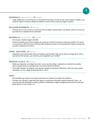 Planes de clases / Guía Didáctica / Módulo: Expresar, crear y apreciar / Artes Visuales / 4° Básico / 1er semestre 13
CLASE
2
DESARROLLO / Segunda fase / 10 minutos
•	 Luego, pídales que se concentren por un momento (3 minutos), y cierren los ojos para visualizar el objeto, cuyo
contorno trajeron marcado y dibujen los detalles al interior de los contornos, según recuerden.
REFLEXIÓN INTERMEDIA / 5 minutos
•	 Comente con el curso si acaso ¿se reconocen bien los objetos representados? ¿los dibujos cuentan con texturas
que indican las cualidades de los materiales?
DESARROLLO / Tercera fase / 20 minutos
•	 Permita que completen algunos detalles.
•	 Finalmente pídales que recorten el objeto de cartón por la línea de contorno lo mejor que puedan. Si el cartón
es muy grueso y difícil de cortar, ofrézcales papel lija (gruesa primero y fina después) para repasar las asperezas
y puntas y adaptarlas al contorno.
CIERRE / REFLEXIÓN / 10 minutos
•	 Pregúnteles ¿qué orden pueden darle a los objetos representados? Deje que las ideas provengan de los niños y
vaya dando sólo impulsos: ¿por tamaño? ¿por antigüedad? ¿por utilidad?
ORDEN DE LA SALA / 10 minutos
•	 Pídales que depositen sus trabajos de cartón -con la cara hacia abajo- respetando la clasificación acordada,
sobre un papel de diario y exponga éstos a sol intenso durante la semana.
•	 TIP: Si debe trasladar los trabajos a otra sala (por ejemplo la secretaría o biblioteca) utilice una caja y separe
cada grupo con otro pliego de papel (de diario u otro).
TAREA
•	 Recomiéndeles que realicen la actividad contenida en el Cuaderno de trabajo del estudiante.
•	 Consúlte a los niños(as) si alguno(a) tiene figuras a escala (autos Matchbox, juguetes Playmobil, Tonka – ya
que estos han sido elaborados a escala) y pídales a todos(as) que traigan un juguete para la próxima clase para
poder observar si son a escala o no.
 
