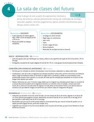 16 Planes de clases / Guía Didáctica / Módulo: Expresar, crear y apreciar / Artes Visuales / 4° Básico / 1er semestre
CLASE
4
OA3
INICIO / INTRODUCCIÓN / 10 minutos
•	 Junte dos grupos para que distribuyan sus mesas y sillas en una superficie de trupán de 50 cm de ancho x 70 cm
de largo.
•	 Entrégueles una plancha de trupán delgado (4 mm) de 50 x 70 cm a dos grupos de alumnos(as) de diez niños(as).
CONEXIÓN CON VIVENCIAS ANTERIORES / 15 minutos
•	 Permita que los niños(as) se sienten cómodos(as), crucen los brazos y depositen su cabeza sobre ellos.
•	 Invítelos(as) a salir de la sala e imaginarse que ellos(as) estudiaron varios años, primero terminaron la enseñanza
básica, luego la enseñanza media, se formaron en algún oficio o profesión y desde sus conocimientos como
profesionales quieren hacer aportes a su escuela, de modo que los niños(as) que estudiarán en el futuro en ella
tengan todo aquello que sueñan.
•	 Déjelos reflexionar por unos 3 minutos, luego pídales que se imaginen que ellos(as) quieren dejar un recuerdo de
su actual educación (cuaderno de la asignatura favorita o un utensilio como el compás u otros) como testi-
monio de su visita en la escuela antes de regresar a la sala; ahora se encuentran frente a una sala de clases en
miniatura a la que deberán integrar los elementos que soñaron todos los integrantes del grupo.
DESARROLLO / Primera fase / 35 minutos
•	 Indíqueles que levanten muros de cartón forrado, con tres franjas de 28 cm de ancho, dejando 4 cm de los 28
cm como pestaña para pegarla a la base, obteniendo una altura total de 24 cm; una de 78 cm de largo (4 cm
para pestaña a cada lado) y dos de 50 cm de largo.
•	 Recuérdeles que para que el cartón pueda doblarse correctamente hay que marcar la línea de quiebre con un
objeto punzante (aguja de lana, punta del compás, etc.).
•	 Sugiérales que marquen en los tres muros detalles como la puerta de entrada, ya que el muro faltante es el que
tendrá las ventanas.
La sala de clases del futuroLa sala de clases del futuro
Crear trabajos de arte a partir de experiencias, intereses y
temas del entorno cultural, demostrando manejo de materiales de reciclaje,
naturales, papeles, cartones, pegamentos, lápices, textiles; herramientas para
dibujar, pintar, cortar, unir.
MaterialesMateriales > ESTUDIANTES
•	 Un pliego de cartón forrado.
•	 Regla larga con centímetros.
•	 Lápiz mina.
•	 Tijera.
•	 Punzón o aguja de lana.
•	 Restos de género.
•	 Materiales de reciclaje (revistas en desuso).
MaterialesMateriales > DOCENTE
•	 Cuatro planchas de madera aglome-
rada o MDF (4 mm de espesor) de 50
x 70 cm c/u.
•	 Mesas para exhibir los trabajos
resultantes.
 