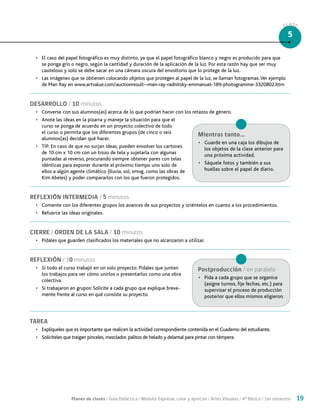Planes de clases / Guía Didáctica / Módulo: Expresar, crear y apreciar / Artes Visuales / 4° Básico / 1er semestre 19
CLASE
5
•	 El caso del papel fotográfico es muy distinto, ya que el papel fotográfico blanco y negro es producido para que
se ponga gris o negro, según la cantidad y duración de la aplicación de la luz. Por esta razón hay que ser muy
cauteloso y solo se debe sacar en una cámara oscura del envoltorio que lo protege de la luz.
•	 Las imágenes que se obtienen colocando objetos que protegen al papel de la luz, se llaman fotogramas.Ver ejemplo
de Man Ray en www.artvalue.com/auctionresult--man-ray-radnitsky-emmanuel-189-photogramme-3320802.htm
DESARROLLO / 10 minutos
•	 Converse con sus alumnos(as) acerca de lo que podrían hacer con los retazos de género.
•	 Anote las ideas en la pizarra y maneje la situación para que el
curso se ponga de acuerdo en un proyecto colectivo de todo
el curso o permita que los diferentes grupos (de cinco o seis
alumnos(as) decidan qué hacer.
•	 TIP: En caso de que no surjan ideas, pueden envolver los cartones
de 10 cm x 10 cm con un trozo de tela y sujetarla con algunas
puntadas al reverso, procurando siempre obtener pares con telas
idénticas para exponer durante el próximo tiempo uno solo de
ellos a algún agente climático (lluvia, sol, smog, como las obras de
Kim Abeles) y poder compararlos con los que fueron protegidos.
REFLEXIÓN INTERMEDIA / 5 minutos
•	 Comente con los diferentes grupos los avances de sus proyectos y oriéntelos en cuanto a los procedimientos.
•	 Refuerce las ideas originales.
CIERRE / ORDEN DE LA SALA / 10 minutos
•	 Pídales que guarden clasificados los materiales que no alcanzaron a utilizar.
REFLEXIÓN / 10 minutos
•	 Si todo el curso trabajó en un solo proyecto: Pídales que junten
los trabajos para ver cómo unirlos o presentarlos como una obra
colectiva.
•	 Si trabajaron en grupos: Solicite a cada grupo que explique breve-
mente frente al curso en qué consiste su proyecto.
TAREA
•	 Explíqueles que es importante que realicen la actividad correspondiente contenida en el Cuaderno del estudiante.
•	 Solicíteles que traigan pinceles, mezclador, palitos de helado y delantal para pintar con témpera.
Mientras tanto...
•	 Guarde en una caja los dibujos de
los objetos de la clase anterior para
una próxima actividad.
•	 Sáquele fotos y también a sus
huellas sobre el papel de diario.
Postproducción / en paralelo
•	 Pida a cada grupo que se organice
(asigne turnos, fije fechas, etc.) para
supervisar el proceso de producción
posterior que ellos mismos eligieron.
 