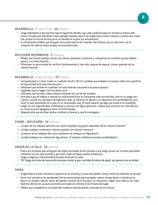 Planes de clases / Guía Didáctica / Módulo: Expresar, crear y apreciar / Artes Visuales / 4° Básico / 1er semestre 25
DESARROLLO / Primera fase / 20 minutos
•	 Luego, plantéeles como primera fase el siguiente desafío: que cada uno(a) busque en revistas al menos diez
trozos circulares de diferentes tonos pasteles (puede reducir las exigencias a menos matices si utiliza otro mate-
rial, ya que lo inusual de éste ya es un desafío en sí para sus estudiantes).
•	 A continuación pídales que busquen otros diez matices de colorido más intenso que se vean bien con el
conjunto de matices seleccionados en la primera fase.
REFLEXIÓN INTERMEDIA / 5 minutos
•	 Pídales que formen parejas, junten sus colores (pasteles e intensos) y compartan los nombres que les habían
puesto a su matiz favorito.
•	 Ofrézcales la oportunidad de verificar (mutuamente) si han sido capaces de separar colores pasteles de los
colores intensos.
DESARROLLO / Segunda fase / 25 minutos
•	 Instrúyalos(as) en cómo medir un cuadrado de 20 x 20 cm y pídales que trabajen en parejas sobre una superficie
de hoja de block de estas dimensiones.
•	 Indíqueles que dividan el cuadrado con una línea de una punta a la punta opuesta.
•	 Sugiérales que lo hagan con una línea curva.
•	 Solicíteles que decidan cuáles colores utilizarán en una de las mitades.
•	 Puntualice que el trabajo a realizar en esta primera fase no representa nada reconocible, solo es un juego con
colores y aclare los conceptos de figurativo (que se reconoce la figura) y no figurativo (sin posibilidad de reco-
nocer lo que representa; es lo que no es reconocible, que no tiene aspecto de algo que existe en la realidad).
•	 Luego, en una segunda fase invítelos(as) a recortar una figura (persona u objeto que sintonice en colorido) por
su contorno para agregarla y hacer un fotomontaje.
•	 Después pida que escriban ambos nombres al reverso y que los entreguen.
CIERRE / REFLEXIÓN / 10 minutos
•	 ¿Cuáles de los trabajos aplicaron los colores pasteles en grupos separados de los colores intensos?
•	 ¿Cuáles trabajos combinaron colores pasteles con colores intensos?
•	 ¿Cuántos de los trabajos del curso resultaron ser trabajos no-figurativos?
•	 ¿Cuáles trabajos son netamente figurativos? ¿Y quiénes combinaron ambas posibilidades?
ORDEN DE LA SALA / 10 minutos
•	 Pida a los niños(as) que arranquen las hojas recortadas de las revistas y que luego junten las revistas para poder
utilizarlas en otra oportunidad y que tiren todas las hojas sueltas al basurero.
•	 Asigne a algunos voluntarios(as) la tarea de barrer el suelo.
•	 TIP:Tenga una bolsa de basura adicional para botar la gran cantidad de restos de papel. que genera esta actividad.
TAREA
•	 Pregúnteles si tienen hermanos mayores en la escuela y si estos les pueden contar cómo ha cambiado la escuela.
•	 Envíe una consulta a los apoderados de sus alumnos(as) para averiguar cuánto tiempo llevan viviendo en el
barrio y si pueden aportar datos del pasado reciente de la escuela y su ubicación o algún otro edificio con valor
histórico del sector, ya que la próxima actividad se centrará en la historia del lugar.
•	 Pídales que completen la actividad del Cuaderno del estudiante, centrada en los colores.
CLASE
8
 