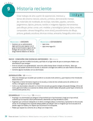 26 Planes de clases / Guía Didáctica / Módulo: Expresar, crear y apreciar / Artes Visuales / 4° Básico / 1er semestre
CLASE
9
OA2 y 4
INICIO / CONEXIÓN CON VIVENCIAS ANTERIORES / 15 minutos
•	 Averigüe en qué año se edificó la escuela y qué hubo en su lugar antes de que se construyera. Reláte a sus
alumnas(os) lo que averiguó.
•	 Envíe la consulta a los apoderados(as) acerca de cuánto tiempo llevan viviendo en el barrio, datos que
conozcan del pasado reciente de la escuela, su ubicación o de algún otro edificio con valor histórico del sector.
•	 Comente algunos resultados con sus alumnos(as).
INTRODUCCIÓN / 10 minutos
•	 Pida a los niños(as) que recuerden qué sucedió en su escuela el año anterior y ¿qué mejoras se han introducido
desde entonces?
•	 Pregúnteles si tienen hermanos mayores en la escuela y si estos les han contado acerca de cambios en el
recinto, o de lugares con acceso restringido.
•	 Invite a sus alumnos(as) a descubrir un rincón de la escuela que guarda vestigios del pasado (bodega, oficina del
rector, galería de trofeos, en ocasiones los árboles añosos también hablan del pasado, quizás hayan cimientos de
construcciones previas, etc.).
DESARROLLO / Primera fase / 35 minutos
•	 Proponga a sus alumnos(as) que plieguen la hoja de block por el eje horizontal y luego por el eje vertical,
cuidando que las esquinas calcen perfectamente, obteniendo una hoja dividida en cuatro.
•	 Sugiérales que comiencen trabajando en el último rectángulo (abajo a la derecha) y representen en él la escuela
actual. En el rectángulo de la izquierda (abajo) pídales que dibujen cómo se imaginan que fue la escuela en el
pasado, según las huellas y los objetos que encontraron en la búsqueda.
•	 Pídales que repasen los contornos de su dibujo con el lápiz tinta.
Historia recienteHistoria reciente
Crear trabajos de arte a partir de experiencias, intereses y
temas del entorno natural, cultural y artístico, demostrando manejo
de: materiales de modelado, de reciclaje, naturales, papeles, cartones,
pegamentos, lápices, pinturas, textiles e imágenes digitales; herramientas
para dibujar, pintar, cortar, unir, modelar y tecnológicas (pincel, tijera, mirete,
computador, cámara fotográfica, entre otras); procedimientos de dibujo,
pintura, grabado, escultura, técnicas mixtas, artesanía, fotografía, entre otros.
MaterialesMateriales > ESTUDIANTES
•	 Lápiz mina.
•	 Lápiz tinta negra 0.5.
MaterialesMateriales > DOCENTE
•	 Gestione con un administrativo
algún permiso para ingresar con el
grupo de alumnos(as) a alguna de las
bodegas de la escuela. Procure que
tenga material didáctico en desuso.
 