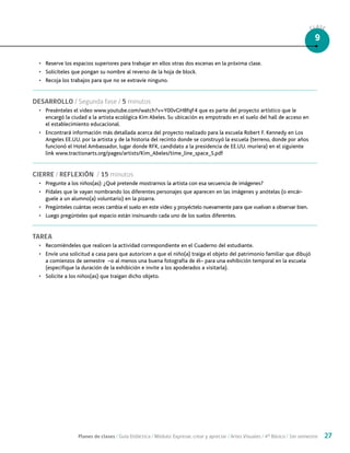 Planes de clases / Guía Didáctica / Módulo: Expresar, crear y apreciar / Artes Visuales / 4° Básico / 1er semestre 27
CLASE
9
•	 Reserve los espacios superiores para trabajar en ellos otras dos escenas en la próxima clase.
•	 Solicíteles que pongan su nombre al reverso de la hoja de block.
•	 Recoja los trabajos para que no se extravíe ninguno.
DESARROLLO / Segunda fase / 5 minutos
•	 Presénteles el video www.youtube.com/watch?v=Y00vGH8fqF4 que es parte del proyecto artístico que le
encargó la ciudad a la artista ecológica Kim Abeles. Su ubicación es empotrado en el suelo del hall de acceso en
el establecimiento educacional.
•	 Encontrará información más detallada acerca del proyecto realizado para la escuela Robert F. Kennedy en Los
Angeles EE.UU. por la artista y de la historia del recinto donde se construyó la escuela (terreno, donde por años
funcionó el Hotel Ambassador, lugar donde RFK, candidato a la presidencia de EE.UU. muriera) en el siguiente
link www.tractionarts.org/pages/artists/Kim_Abeles/time_line_space_S.pdf
CIERRE / REFLEXIÓN / 15 minutos
•	 Pregunte a los niños(as): ¿Qué pretende mostrarnos la artista con esa secuencia de imágenes?
•	 Pídales que le vayan nombrando los diferentes personajes que aparecen en las imágenes y anótelas (o encár-
guele a un alumno(a) voluntario) en la pizarra.
•	 Pregúnteles cuántas veces cambia el suelo en este video y proyéctelo nuevamente para que vuelvan a observar bien.
•	 Luego pregúnteles qué espacio están insinuando cada uno de los suelos diferentes.
TAREA
•	 Recomiéndeles que realicen la actividad correspondiente en el Cuaderno del estudiante.
•	 Envíe una solicitud a casa para que autoricen a que el niño(a) traiga el objeto del patrimonio familiar que dibujó
a comienzos de semestre –o al menos una buena fotografía de él– para una exhibición temporal en la escuela
(especifique la duración de la exhibición e invite a los apoderados a visitarla).
•	 Solicite a los niños(as) que traigan dicho objeto.
 