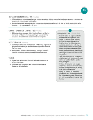 Planes de clases / Guía Didáctica / Módulo: Expresar, crear y apreciar / Artes Visuales / 4° Básico / 1er semestre 31
CLASE
11
REFLEXIÓN INTERMEDIA / XX minutos
•	 Ofrézcales unos minutos para hacer el conteo de cuántos objetos fueron hechos industrialmente, cuántos arte-
sanalmente y cuántos por aficionados.
•	 Aproveche de hacer algunos cálculos estimativos con los niños(as) acerca de si es un tercio o un cuarto de los
objetos . . . de una categoría o de otra.
CIERRE / ORDEN DE LA SALA / 10 minutos
•	 Dé instrucciones para que dejen limpio el lugar. Lo ideal es
montar la exhibición en un espacio limpio y en orden; la
secuencia de la exhibición la determinan en conjunto.
REFLEXIÓN / 10 minutos
•	 Contemple cómo va el montaje de la exhibición y organice un
grupo de voluntarios(as) responsables que puedan continuar
con esta tarea.
•	 Aproveche la presencia del invitado(a) para que comente
cómo va el montaje y les sugiera algunos pasos a seguir.
TAREA
•	 Pídales que se informen acerca de animales e insectos de
origen americano.
•	 Solicíteles que completen la actividad contenida en el
Cuaderno del estudiante.
Postproducción / en paralelo
•	 Cuando todas las cajas cuadradas
estén sobre una superficie hori-
zontal y cuenten con el objeto y
la ficha correspondientes en el
interior, tome los listones y coló-
quelos paralelamente ente sí y de
canto entre las filas de cajas (cada
tres filas aproximadamente) para
poder apoyar un vidrio, una plancha
de acrílico transparente o una mica
sobre ellas.
•	 Selle los contornos con cinta adhe-
siva transparente para encomiendas,
de modo que los objetos queden
bien protegidos.
•	 Invite a otros cursos y al equipo
directivo a visitar la muestra, comu-
nicando a los profesores(as) jefes y
a las directivas de curso.
•	 Ponga un horario en la sala de
profesores para difundir y coordinar
las visitas y encárguele al inspector
o a otra persona hacer respetar los
turnos.
 