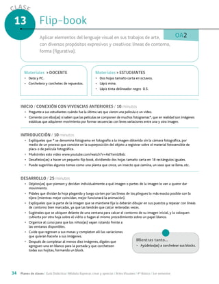 34 Planes de clases / Guía Didáctica / Módulo: Expresar, crear y apreciar / Artes Visuales / 4° Básico / 1er semestre
CLASE
13
OA2
INICIO / CONEXIÓN CON VIVENCIAS ANTERIORES / 10 minutos
•	 Pregunte a sus estudiantes cuándo fue la última vez que vieron una película o un video.
•	 Comente con ellos(as) si saben que las películas se componen de muchos fotogramas*, que en realidad son imágenes
estáticas que adquieren movimiento por formar secuencias con leves variaciones entre una y otra imagen.
INTRODUCCIÓN / 10 minutos
•	 Explíqueles que * se denomina fotograma en fotografía a la imagen obtenida sin la cámara fotográfica, por
medio de un proceso que consiste en la superposición del objeto a registrar sobre el material fotosensible de
placa o de película fotográfica.
•	 Muéstreles este video www.youtube.com/watch?v=AslYxmU8xlc
•	 Desafíelos(as) a hacer un pequeño flip book, dividiendo dos hojas tamaño carta en 18 rectángulos iguales.
•	 Puede sugerirles algunos temas como una planta que crece, un insecto que camina, un vaso que se llena, etc.
DESARROLLO / 25 minutos
•	 Déjelos(as) que: piensen y decidan individualmente a qué imagen o partes de la imagen le van a querer dar
movimiento.
•	 Pídales que dividan la hoja plegando y luego corten por las líneas de los pliegues lo más exacto posible con la
tijera (mientras mejor coincidan, mejor funcionará la animación).
•	 Explíqueles que la parte de la imagen que se mantiene fija la deberán dibujar en sus puestos y repasar con líneas
de contorno bien marcadas, ya que las tendrán que calcar reiteradas veces.
•	 Sugiérales que se ubiquen delante de una ventana para calcar el contorno de su imagen inicial, y la coloquen
cubierta por otra hoja sobre el vidrio o hagan el mismo procedimiento sobre un papel blanco.
•	 Organice al curso para que los niños(as) vayan rotando frente a
las ventanas disponibles.
•	 Cuide que regresen a sus mesas y completen allí las variaciones
que quieran hacerle a sus imágenes.
•	 Después de completar al menos diez imágenes, dígales que
agreguen una en blanco para la portada y que corcheteen
todas sus hojitas, formando un block.
Flip-bookFlip-book
Aplicar elementos del lenguaje visual en sus trabajos de arte,
con diversos propósitos expresivos y creativos: líneas de contorno,
forma (figurativa).
MaterialesMateriales > ESTUDIANTES
•	 Dos hojas tamaño carta en octavos.
•	 Lápiz mina.
•	 Lápiz tinta delineador negro 0.5.
MaterialesMateriales > DOCENTE
•	 Data y PC.
•	 Corchetera y corchetes de repuestos.
Mientras tanto...
•	 Ayúdelos(as) a corchetear sus blocks.
 