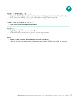 Planes de clases / Guía Didáctica / Módulo: Expresar, crear y apreciar / Artes Visuales / 4° Básico / 1er semestre 35
CLASE
13
REFLEXIÓN INTERMEDIA / 15 minutos
•	 Agrupe a los alumnos(as), de a cuatro o cinco integrantes, y permita que presenten mutuamente sus flip books.
•	 Pídales que inventen un título a cada uno y lo integren junto a la imagen (fija) en la portada.
CIERRE / ORDEN DE LA SALA / 10 minutos
•	 Pídales que recojan los papeles y limpien sus puestos.
REFLEXIÓN / 15 minutos
•	 Pregúnteles ¿qué aprendieron con esta actividad?
•	 ¿Cuáles son los efectos más novedosos? ¿Cómo se logran los mejores efectos?
TAREA
•	 Averigüe acerca de leyendas de la región para representarlas la próxima clase.
•	 Pídales que complementen su aprendizaje, realizando la tarea contenida en el Cuaderno de trabajo del estudiante.
 