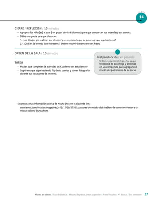 Planes de clases / Guía Didáctica / Módulo: Expresar, crear y apreciar / Artes Visuales / 4° Básico / 1er semestre 37
CLASE
14
CIERRE / REFLEXIÓN / 15 minutos
•	 Agrupe a los niños(as) al azar ( en grupos de 4 a 6 alumnos) para que compartan sus leyendas y sus comics.
•	 Déles una pauta para que discutan:
1.- Los dibujos ¿se explican por sí solos? ¿o es necesario que su autor agregue explicaciones?
2.- ¿Cuál es la leyenda que representa? Deben resumir la trama en tres frases.
ORDEN DE LA SALA / 10 minutos
TAREA
•	 Pídales que completen la actividad del Cuaderno del estudiante y
•	 Sugiérales que sigan haciendo flip-book, comics y tomen fotografías
durante sus vacaciones de invierno.
Encontrará más información acerca de Mocha Dick en el siguiente link:
www.emol.com/noticias/magazine/2012/12/20/575632/autores-de-mocha-dick-hablan-de-como-revivieron-a-la-
mitica-ballena-blanca.html
Postproducción / en paralelo
•	 Si tiene ocasión de hacerlo, saque
fotocopia de cada hoja y aníllelas
en un compendio para agregarlo al
rincón del patrimonio de su curso.
 