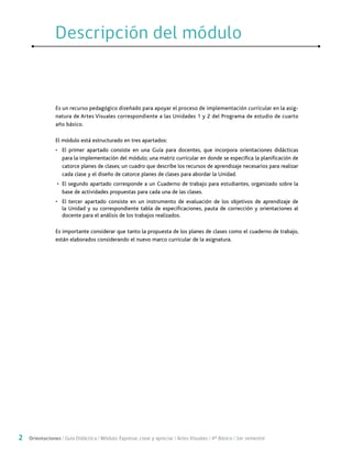 2 Orientaciones / Guía Didáctica / Módulo: Expresar, crear y apreciar / Artes Visuales / 4° Básico / 1er semestre
Es un recurso pedagógico diseñado para apoyar el proceso de implementación curricular en la asig-
natura de Artes Visuales correspondiente a las Unidades 1 y 2 del Programa de estudio de cuarto
año básico.
El módulo está estructurado en tres apartados:
•	 El primer apartado consiste en una Guía para docentes, que incorpora orientaciones didácticas
para la implementación del módulo; una matriz curricular en donde se especifica la planificación de
catorce planes de clases; un cuadro que describe los recursos de aprendizaje necesarios para realizar
cada clase y el diseño de catorce planes de clases para abordar la Unidad.
•	 El segundo apartado corresponde a un Cuaderno de trabajo para estudiantes, organizado sobre la
base de actividades propuestas para cada una de las clases.
•	 El tercer apartado consiste en un instrumento de evaluación de los objetivos de aprendizaje de
la Unidad y su correspondiente tabla de especificaciones, pauta de corrección y orientaciones al
docente para el análisis de los trabajos realizados.
Es importante considerar que tanto la propuesta de los planes de clases como el cuaderno de trabajo,
están elaborados considerando el nuevo marco curricular de la asignatura.
Descripción del móduloDescripción del módulo
 