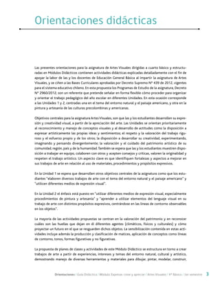 Orientaciones / Guía Didáctica / Módulo: Expresar, crear y apreciar / Artes Visuales / 4° Básico / 1er semestre 3
Las presentes orientaciones para la asignatura de Artes Visuales dirigidas a cuarto básico y estructu-
radas en Módulos Didácticos contienen actividades didácticas explicadas detalladamente con el fin de
apoyar la labor de las y los docentes de Educación General Básica al impartir la asignatura de Artes
Visuales, y se ciñen a las Bases Curriculares aprobadas por Decreto Supremo N° 439 de 2012, vigentes
para el sistema educativo chileno. En esta propuesta los Programas de Estudio de la asignatura, Decreto
N° 2960/2012, son un referente que pretende señalar en forma flexible cómo proceder para organizar
y orientar el trabajo pedagógico del año escolar en diferentes Unidades. En esta ocasión corresponde
a las Unidades 1 y 2, centradas una en el tema del entorno natural y el paisaje americano, y otra en la
pintura y artesanía de las culturas precolombinas y americanas.
Objetivos centrales para la asignatura ArtesVisuales, son que las y los estudiantes desarrollen su expre-
sión y creatividad visual, a partir de la apreciación del arte. Las Unidades se orientan prioritariamente
al reconocimiento y manejo de conceptos visuales y al desarrollo de actitudes como la disposición a
expresar artísticamente las propias ideas y sentimientos; el respeto y la valoración del trabajo rigu-
roso y el esfuerzo propio y de los otros; la disposición a desarrollar su creatividad, experimentando,
imaginando y pensando divergentemente; la valoración y el cuidado del patrimonio artístico de su
comunidad, región, país y de la humanidad.También se espera que las y los estudiantes muestren dispo-
sición a trabajar en equipo, colaboren con otros y acepten consejos y críticas, valoren la originalidad y
respeten el trabajo artístico. Un aspecto clave es que identifiquen fortalezas y aspectos a mejorar en
sus trabajos de arte en relación al uso de materiales, procedimientos y propósitos expresivos.
En la Unidad 1 se espera que desarrollen otros objetivos centrales de la asignatura como que los estu-
diantes “elaboren diversos trabajos de arte con el tema del entorno natural y el paisaje americano” y
“utilicen diferentes medios de expresión visual”.
En la Unidad 2 el énfasis está puesto en “utilizar diferentes medios de expresión visual, especialmente
procedimientos de pintura y artesanía” y “aprender a utilizar elementos del lenguaje visual en su
trabajo de arte con distintos propósitos expresivos, centrándose en las líneas de contorno observables
en los objetos”.
La mayoría de las actividades propuestas se centran en la valoración del patrimonio y en reconocer
cuáles son las huellas que dejan en él diferentes agentes (climáticos, físicos y culturales) y cómo
proyectar un futuro en el que se resguarden dichos objetos. La sensibilización contenida en estas acti-
vidades incluye además la producción y clasificación de matices, aplicación de conceptos como líneas
de contorno, tonos, formas figurativas y no figurativas.
La propuesta de planes de clases y actividades de este Módulo Didáctico se estructura en torno a crear
trabajos de arte a partir de experiencias, intereses y temas del entorno natural, cultural y artístico,
demostrando manejo de diversas herramientas y materiales para dibujar, pintar, modelar, construir,
Orientaciones didácticasOrientaciones didácticas
 