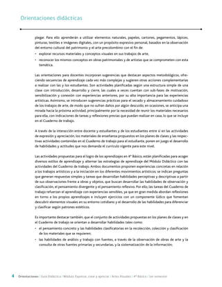 4 Orientaciones / Guía Didáctica / Módulo: Expresar, crear y apreciar / Artes Visuales / 4° Básico / 1er semestre
plegar. Para ello aprenderán a utilizar elementos naturales, papeles, cartones, pegamentos, lápices,
pinturas, textiles e imágenes digitales, con un propósito expresivo personal, basados en la observación
del entorno cultural del patrimonio y el arte precolombino con el fin de:
•	 explorar recursos materiales y conceptos visuales en sus trabajos de arte,
•	 reconocer los mismos conceptos en obras patrimoniales y de artistas que se comprometen con esta
temática.
Las orientaciones para docentes incorporan sugerencias que destacan aspectos metodológicos, ofre-
ciendo secuencias de aprendizaje cada vez más complejas y sugieren otras acciones complementarias
a realizar con las y los estudiantes. Son actividades planificadas según una estructura simple de una
clase con introducción, desarrollo y cierre, las cuales a veces cuentan con sub-fases de motivación,
sensibilización y conexión con experiencias anteriores, por su alta importancia para las experiencias
artísticas. Asimismo, se introducen sugerencias prácticas para el secado y almacenamiento cuidadoso
de los trabajos de arte, de modo que no sufran daños por algún descuido; en ocasiones, se anticipa una
mirada hacia la próxima actividad, principalmente por la necesidad de reunir los materiales necesarios
para ella, con indicaciones de tareas y reflexiones previas que puedan realizar en casa, lo que se incluye
en el Cuaderno de trabajo.
A través de la interacción entre docente y estudiantes y de los estudiantes entre sí en las actividades
de expresión y apreciación, los materiales de enseñanza propuestos en los planes de clases y las respec-
tivas actividades contenidas en el Cuaderno de trabajo para el estudiante, ponen en juego el desarrollo
de habilidades y actitudes que nos demanda el currículo vigente para este nivel.
	
Las actividades propuestas para el logro de los aprendizajes en 4° Básico, están planificadas para acoger
diversos estilos de aprendizaje y alternar las estrategias de aprendizaje del Módulo Didáctico con las
actividades del Cuaderno de trabajo. Ambos documentos proponen experiencias concretas en relación
a los trabajos artísticos y a la iniciación en los diferentes movimientos artísticos; se indican preguntas
que generan respuestas simples y tareas que desarrollan habilidades perceptivas y descriptivas a partir
de sus observaciones frente a obras y objetos, que buscan desarrollar las habilidades de observación y
clasificación, el pensamiento divergente y el pensamiento reflexivo. Por ello, las tareas del Cuaderno de
trabajo refuerzan el aprendizaje con experiencias sensibles, ya que en gran medida abordan reflexiones
en torno a los propios aprendizajes e incluyen ejercicios con un componente lúdico que fomentan
descubrir elementos visuales en su entorno cotidiano y el desarrollo de las habilidades para diferenciar
y clasificar según patrones estéticos.
Es importante destacar también, que el conjunto de actividades propuestas en los planes de clases y en
el Cuaderno de trabajo se orientan a desarrollar habilidades tales como:
•	 el pensamiento concreto y las habilidades clasificatorias en la recolección, colección y clasificación
de los materiales que se requieren;
•	 las habilidades de análisis y trabajo con fuentes, a través de la observación de obras de arte y la
consulta de otras fuentes primarias y secundarias, y la sistematización de la información;
Orientaciones didácticasOrientaciones didácticas
 