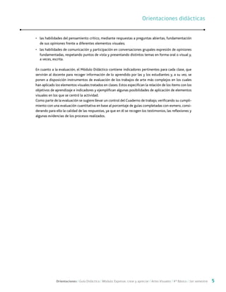 Orientaciones / Guía Didáctica / Módulo: Expresar, crear y apreciar / Artes Visuales / 4° Básico / 1er semestre 5
•	 las habilidades del pensamiento crítico, mediante respuestas a preguntas abiertas, fundamentación
de sus opiniones frente a diferentes elementos visuales;
•	 las habilidades de comunicación y participación en conversaciones grupales expresión de opiniones
fundamentadas, respetando puntos de vista y presentando distintos temas en forma oral o visual y,
a veces, escrita.
En cuanto a la evaluación, el Módulo Didáctico contiene indicadores pertinentes para cada clase, que
servirán al docente para recoger información de lo aprendido por las y los estudiantes y, a su vez, se
ponen a disposición instrumentos de evaluación de los trabajos de arte más complejos en los cuales
han aplicado los elementos visuales tratados en clases. Estos especifican la relación de los ítems con los
objetivos de aprendizaje e indicadores y ejemplifican algunas posibilidades de aplicación de elementos
visuales en los que se centró la actividad.
Como parte de la evaluación se sugiere llevar un control del Cuaderno de trabajo, verificando su cumpli-
miento con una evaluación cuantitativa en base al porcentaje de guías completadas con esmero, consi-
derando para ello la calidad de las respuestas, ya que en él se recogen los testimonios, las reflexiones y
algunas evidencias de los procesos realizados.
Orientaciones didácticasOrientaciones didácticas
 