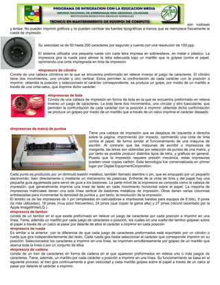 son ruidosas
y lentas. No pueden imprimir gráficos y no pueden cambiar las fuentes tipográficas a menos que se reemplace físicamente la
rueda de impresión.


                 Su velocidad va de 50 hasta 200 caracteres por segundo y cuenta con una resolución de 150 ppp.

                 El sistema utilizaba una pequeña rueda con cada letra impresa en sobrerelieve, en metal o plástico. La
                 impresora gira la rueda para alinear la letra adecuada bajo un martillo que la golpea contra el papel,
                 oprimiendo una cinta impregnada en tinta de impresión

                   Impresora de cilindro
Consta de una cabeza cilíndrica en la que se encuentra preformado en relieve inverso el juego de caracteres. El cilindro
tiene dos movimientos, uno circular y otro vertical. Estos permiten la confrontación de cada carácter con la posición a
imprimir, obtenida la posición y seleccionado el carácter correspondiente, se produce un golpe, por medio de un martillo a
través de una cinta calco, que imprime dicho carácter.

                        Impresoras de bola
                       Consta de una cabeza de impresión en forma de bola en la que se encuentra preformado en relieve
                       inverso un juego de caracteres. La bola tiene dos movimientos, uno circular y otro basculante, que
                       permiten la confrontación de cada carácter con la posición a imprimir; obtenida dicha confrontación
                       se produce un golpeo por medio de un martillo que a través de un calco imprime el carácter deseado



 Impresoras de matriz de puntos
                                                Tiene una cabeza de impresión que se desplaza de izquierda a derecha
                                                sobre la página, imprimiendo por impacto, oprimiendo una cinta de tinta
                                                contra el papel, de forma similar al funcionamiento de una máquina de
                                                escribir. Al contrario que las máquinas de escribir o impresoras de
                                                margarita, las letras son obtenidas por selección de puntos de una matriz, y
                                                por tanto es posible producir distintos tipos de letra, y gráficos en general.
                                                Puesto que la impresión requiere presión mecánica, estas impresoras
                                                pueden crear copias carbón. Esta tecnología fue comercializada en primer
                                                lugar por Digital EquipmentCorporation.

Cada punto es producido por un diminuto bastón metálico, también llamado alambre o pin, que es empujado por un pequeño
electroimán, bien directamente o mediante un mecanismo de palancas. Enfrente de la cinta de tinta y del papel hay una
pequeña guía agujereada para servir de guía a los bastones. La parte móvil de la impresora es conocida como la cabeza de
impresión, que generalmente imprime una línea de texto en cada movimiento horizontal sobre el papel. La mayoría de
impresoras matriciales tienen una sola línea vertical de bastones metálicos de impresión. Otras tienen varias columnas
entrelazadas para incrementar la densidad de puntos y, por tanto, la resolución de la impresión.
El ámbito va de las impresoras de 1 pin (empleadas en calculadoras e impresoras baratas para equipos de 8 bits), 9 pines
(la más utilizadas), 18 pines (muy poco frecuentes), 24 pines (que copan la gama alta) y 27 pines (récord ostentado por la
Apple ImageWriterLQ ).
  Impresora de tambor
consta de un tambor en el que existe preformado en relieve un juego de caracteres por cada posición a imprimir en una
línea. Tiene, además un martillo por cada juego de caracteres o posición, los cuales en una vuelta del tambor golpean sobre
el papel a través de un calco al pasar por delante de ellos el carácter a imprimir en cada posición
  Impresora de rueda
Es similar a la anterior, con la diferencia de que cada juego de caracteres preformados está soportado por un cilindro o
rueda que gira independientemente del resto. Cada rueda gira hasta seleccionar el carácter que corresponde imprimir en su
posición. Seleccionados los caracteres a imprimir en una línea, se imprimen simultáneamente por golpeo de un martillo que
abarca toda la línea o por un conjunto de ellos.
  Impresora de cadena
consta de un tren de caracteres en forma de cadena en el que aparecen preformados en relieve uno o más juegos de
caracteres. Tiene, además, un martillo por cada carácter o posición a imprimir en una línea. Su funcionamiento se basa en el
siguiente proceso: el tren gira continuamente a gran velocidad y cada martillo golpea sobre el papel a través de un calco al
pasar por delante el carácter a imprimir.
 