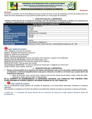 Impresora
de banda
Es similar a la anterior, con la única diferencia de que en lugar de llevar un tren de caracteres en forma de cadena, lleva una
banda de menor resistencia en la que aparecen preformados uno o más juegos de caracteres.

                                         1. IDENTIFICACION DE LA IMPRESORA
  Realice la ficha técnica de la impresora de trabajo, para ello identifique al fabricante y modelo en la carcasa de la
  impresora, posteriormente consulte en la internet el manual técnico para completar la ficha.
                                         FICHA TECNICA DE LA IMPRESORA
TIPO                               MATRIZ DE PUNTO
MARCA                              EPSON
MODELO                             Lx-300+
SERIE                              COUY173030
TECNOLOGIA DE IMPRESIÓN            MATRICAL DE 9 AGUHAS
RESOLUCION DE IMPRESIÓN            330 ppp
MEMORIA BUFFER                     128 KB
RECEPTOR
MANEJO DE PAPEL                    CARTA
VELOCIDAD DE IMPRESIÓN             CENTRONIX Y PARALELO
CONECTORES                         PARALLEL PORT/ SCSI 1/DC-25 F; CENTRONICS PARALLEL 36 + PIN


    PARA TENER EN CUENTA
TIPO: “Margarita, de matriz de puntoetc”
MARCA: “Empresa fabricante de la impresora”
MODELO: “Definido por el fabricante”
SERIE: “Definido por el fabricante”
TECNOLOGIA DE IMPRESIÓN:”Para el caso definir el No. De pines o agujas en los cabezales”
RESOLUCION DE IMPRESIÓN: Puntos por pulgada (ppp o dpi).
MEMORIA BUFFER RECEPTOR:”Memoria interna de la impresora ”
MANEJO DE PAPEL:”Tipo de papel que maneja”
VELOCIDAD DE IMPRESIÓN: “se mide en páginas por minuto ppm o imágenes por minuto ipm”
CONECTORES:”USB, Paralelo, serial etc”
                                          2. ARQUITECTURA DE LA IMPRESORA
   Realice el desensamble de la impresora de trabajo, identificando cada una de las partes, posteriormente realice
   un diagrama o evidencie fotográficamente cada parte, indicando el nombre y la función que cumple dentro del
   sistema de la impresora.
        Motor de arranque, trineo, eje del trineo, cabezal, cinta de tinta, banda sincronizadora, rodillo, motor del rodillo,
           engranajes, perilla, placa de datos, fuente de poder.
EN EL MOMENTE DE DESEMSAMBLAR LA IMPRESORA ORGANICE LOS TORNILLOS POR TAMAÑOS PARA
PODER ENSAMBLAR CORRECTAMENTE. NO DEBEN SOBRAR NI FALTAR TORNILLOS.

         PARA TENER EN CUENTA
Para el procedimiento tenga presente las medidas de seguridad y las herramientas adecuadas ilustradas en practicas
anteriores.
Sea ordenado y cuidadoso al momento de realizar el procedimiento evitando asi daños en las piezas o lesiones personales.

La figura No. 1 y 2 Muestran las partes internas de una impresora de impacto las cuales deberán identificar dentro del
procedimiento.
 