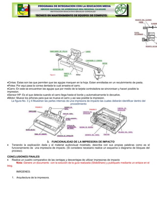 Cintas: Estas son las que permiten que las agujas marquen en la hoja. Estan enrolladas en un recubrimiento de pasta.
 Polea: Por aqui pasa la correa dentada la cual arrastra el carro.
 Carro: En este se encuentran las agujas que por medio de la tarjeta controladora se sincronisan y hacen posible la
impresion.
 Sensor HP: Es el que detecta cuando el carro llega hasta el borde y automaticamente lo devuelve.
 Motor: Mueve los piñones para que se mueva el carro y asi sea posible la impresion.
   La figura No. 3 y 4 Muestran las partes internas de una impresora de impacto las cuales deberán identificar dentro del
                                                        procedimiento




                                3. FUNCIONALIDAD DE LA IMPRESORA DE IMPACTO
    Teniendo la explicación dada y el material audiovisual mostrado, describa con sus propias palabras como es el
    funcionamiento de una impresora de impacto. (Si considera necesario realice un esquema o diagrama de bloques del
    proceso).

CONCLUSIONES FINALES
    Realice un cuadro comparativo de las ventajas y desventajas de utilizar impresoras de impacto
       Nota: Genere un documento con la solución de la guía realizada (SlideShare) y publiquelo mediante un enlace en el
blog.

       IMÁGENES:

    1. Arquitectura de la impresora.
 