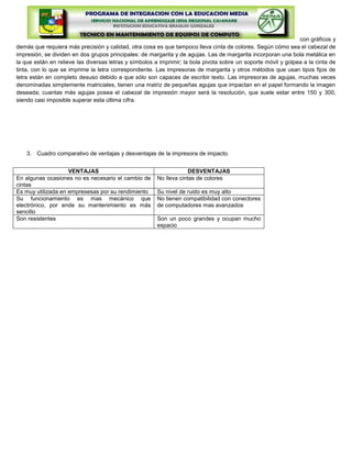con gráficos y
demás que requiera más precisión y calidad, otra cosa es que tampoco lleva cinta de colores. Según cómo sea el cabezal de
impresión, se dividen en dos grupos principales: de margarita y de agujas. Las de margarita incorporan una bola metálica en
la que están en relieve las diversas letras y símbolos a imprimir; la bola pivota sobre un soporte móvil y golpea a la cinta de
tinta, con lo que se imprime la letra correspondiente. Las impresoras de margarita y otros métodos que usan tipos fijos de
letra están en completo desuso debido a que sólo son capaces de escribir texto. Las impresoras de agujas, muchas veces
denominadas simplemente matriciales, tienen una matriz de pequeñas agujas que impactan en el papel formando la imagen
deseada; cuantas más agujas posea el cabezal de impresión mayor será la resolución, que suele estar entre 150 y 300,
siendo casi imposible superar esta última cifra.




    3. Cuadro comparativo de ventajas y desventajas de la impresora de impacto.


                    VENTAJAS                                        DESVENTAJAS
En algunas ocasiones no es necesario el cambio de      No lleva cintas de colores
cintas
Es muy utilizada en empresesas por su rendimiento      Su nivel de ruido es muy alto
Su funcionamiento es mas mecánico que                  No tienen compatibilidad con conectores
electrónico, por ende su mantenimiento es más          de computadores mas avanzados
sencillo
Son resistentes                                        Son un poco grandes y ocupan mucho
                                                       espacio
 