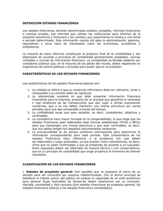 DEFINICION ESTADOS FINANCIEROS

Los estados financieros, también denominados estados contables, informes financieros
o cuentas anuales, son informes que utilizan las instituciones para informar de la
situación económica y financiera y los cambios que experimenta la misma a una fecha
o periodo determinado. Esta información resulta útil para la administración, gestores,
reguladores y otros tipos de interesados como los accionistas, acreedores o
propietarios.

La mayoría de estos informes constituyen el producto final de la contabilidad y son
elaborados de acuerdo a principios de contabilidad generalmente aceptados, normas
contables o normas de información financiera. La contabilidad es llevada adelante por
contadores públicos que, en la mayoría de los países del mundo, deben registrarse en
organismos de control públicos o privados para poder ejercer la profesión.

CARACTERÍSTICAS DE LOS ESTADOS FINANCIEROS


Las características de los estados financieros básicos son:

   1. La utilidad se refiere a que su contenido informativo debe ser relevante, veraz y
      comparable y su emisión debe ser oportuna.
   2. La relevanciase sustenta en que debe presentar información financiera
      importante para la empresa, producto de un proceso que garantiza la veracidad
      o real existencia de las transacciones que dan lugar a dichas expresiones
      numéricas, que a su vez deben mantener una misma estructura por varios
      periodos para que sea comparable a través del tiempo.
   3. La confiabilidad exige que sean estables, es decir, consistentes, objetivos y
      verificables.
   4. La consistencia hace mayor hincapié en la comparabilidad, lo que exige que los
      estados financieros sean elaborados bajo normas establecidas (PCGA y NECs)
      para que mantengan una misma estructura y que sean verificables, es decir,
      que sus saldos tengan los respaldos documentados necesarios.
   5. La provisionalidad se da porque contienen estimaciones para determinar la
      información correspondiente para cada periodo. Esta característica de los
      estados financieros hace referencia a la prudencia con que deben
      ser elaborados y luego analizados, ya que pueden incluir estimaciones, es decir,
      cifras que no están confirmadas y que se presentan de acuerdo a un supuesto.
      Estos supuestos deben ser obtenidos de manera técnica y con conservatismo,
      que es un principio de contabilidad que exige prudencia el momento de estimar
      resultados.


CLASIFICACIÓN DE LOS ESTADOS FINANCIEROS

   Estados de propósito general: Son aquellos que se preparan al cierre de un
periodo para ser conocidos por usuarios indeterminados. Con el ánimo principal de
satisfacer el interés común del público en evaluar la capacidad de un ente económico
para generar flujos favorables de fondos.Se deben caracterizar por su concisión,
claridad, neutralidad y fácil consulta.(Son estados financieros de propósito general, los
estados financieros básicos y los estados financieros consolidados).
 