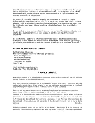 Las utilidades son las que se han reinvertido en el negocio en periodos pasados y cuyo
cálculo se presenta en el estado de utilidades retenidas, que aunque no es un estado
financiero básico, forma parte del estado de variaciones en el capital contable y su
formato se muestra a continuación:

Un estado de utilidades retenidas muestra los cambios en el saldo de la cuenta
Utilidades Retenidas durante el período. En su forma más simple, este estado muestra
el saldo inicial de utilidades retenidas, agrega la utilidad neta durante el período, resta
los dividendos que hayan sido declarados y así calcula el saldo final de utilidades
retenidas.

Su uso es básico para explicar el cambio en el valor de las utilidades retenidas durante
el año. Este puede ser ampliado a un estado de cambios en el patrimonio del
accionista.

Se acostumbra a elaborar el informe denominado “estado de utilidades retenidas”
cuando no se han presentado modificaciones en el capital social (suscrito y pagado) y,
por lo tanto, sólo se deben explicar los cambios en la cuenta de utilidades retenidas.


ESTADO DE UTILIDADES RETENIDAS

Saldo al inicio del período
Menos: traslado de utilidades retenidas aplicadas a:
 Reservas obligatorias
 Reservas estatutarias
 Reservas ocasionales
 Dividendos decretados
SUB-TOTAL

MAS: Utilidad neta del ejercicio
SALDO AL FINAL DEL PERÍODO

                                   BALANCE GENERAL

El Balance general es la representación numérica de la situación financiera de una persona
natural o jurídica en una fecha determinada.

Indica las inversiones realizadas por la empresa bajo laforma de Activos, y los medios a través
de los cuales sefinanciaron dichos activos, ya sea que los fondos seobtuvieron bajo la modalidad
de préstamos (Pasivos) omediante la venta de acciones (Capital Contable).

Es como una FOTOGRAFIA que muestra la posiciónfinanciera de la empresa en un momento
determinado deltiempo. Está compuesto por el Activo, Pasivo yPatrimonio.
También se le denomina como el estado financiero principal histórico, el cual refleja la situación
patrimonial de una empresa en un momento determinado preparado de acuerdo con
losPrincipios de Contabilidad Generalmente Aceptados y las Normas Internacionales de
Contabilidad e Interpretaciones SIC aplicando el Plan Contable General y en el marco de la
doctrina                                                                         Contable.

El Balance General consta de tres partes, Activo, Pasivo y Patrimonio. El Activo muestra los
elementos patrimoniales de la empresa, es decir sus bienes y derechos, mientras que el Pasivo
 