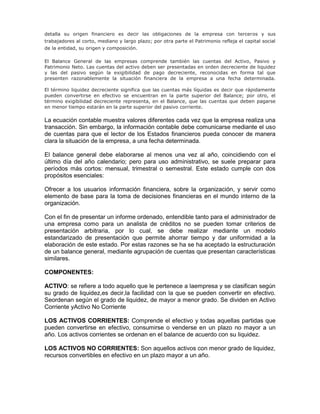 detalla su origen financiero es decir las obligaciones de la empresa con terceros y sus
trabajadores al corto, mediano y largo plazo; por otra parte el Patrimonio refleja el capital social
de la entidad, su origen y composición.

El Balance General de las empresas comprende también las cuentas del Activo, Pasivo y
Patrimonio Neto. Las cuentas del activo deben ser presentadas en orden decreciente de liquidez
y las del pasivo según la exigibilidad de pago decreciente, reconocidas en forma tal que
presenten razonablemente la situación financiera de la empresa a una fecha determinada.

El término liquidez decreciente significa que las cuentas más líquidas es decir que rápidamente
pueden convertirse en efectivo se encuentran en la parte superior del Balance; por otro, el
término exigibilidad decreciente representa, en el Balance, que las cuentas que deben pagarse
en menor tiempo estarán en la parte superior del pasivo corriente.

La ecuación contable muestra valores diferentes cada vez que la empresa realiza una
transacción. Sin embargo, la información contable debe comunicarse mediante el uso
de cuentas para que el lector de los Estados financieros pueda conocer de manera
clara la situación de la empresa, a una fecha determinada.

El balance general debe elaborarse al menos una vez al año, coincidiendo con el
último día del año calendario; pero para uso administrativo, se suele preparar para
períodos más cortos: mensual, trimestral o semestral. Este estado cumple con dos
propósitos esenciales:

Ofrecer a los usuarios información financiera, sobre la organización, y servir como
elemento de base para la toma de decisiones financieras en el mundo interno de la
organización.

Con el fin de presentar un informe ordenado, entendible tanto para el administrador de
una empresa como para un analista de créditos no se pueden tomar criterios de
presentación arbitraria, por lo cual, se debe realizar mediante un modelo
estandarizado de presentación que permite ahorrar tiempo y dar uniformidad a la
elaboración de este estado. Por estas razones se ha se ha aceptado la estructuración
de un balance general, mediante agrupación de cuentas que presentan características
similares.

COMPONENTES:

ACTIVO: se refiere a todo aquello que le pertenece a laempresa y se clasifican según
su grado de liquidez,es decir,la facilidad con la que se pueden convertir en efectivo.
Seordenan según el grado de liquidez, de mayor a menor grado. Se dividen en Activo
Corriente yActivo No Corriente

LOS ACTIVOS CORRIENTES: Comprende el efectivo y todas aquellas partidas que
pueden convertirse en efectivo, consumirse o venderse en un plazo no mayor a un
año. Los activos corrientes se ordenan en el balance de acuerdo con su liquidez.

LOS ACTIVOS NO CORRIENTES: Son aquellos activos con menor grado de liquidez,
recursos convertibles en efectivo en un plazo mayor a un año.
 