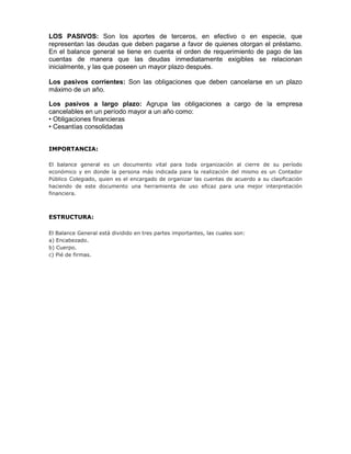 LOS PASIVOS: Son los aportes de terceros, en efectivo o en especie, que
representan las deudas que deben pagarse a favor de quienes otorgan el préstamo.
En el balance general se tiene en cuenta el orden de requerimiento de pago de las
cuentas de manera que las deudas inmediatamente exigibles se relacionan
inicialmente, y las que poseen un mayor plazo después.

Los pasivos corrientes: Son las obligaciones que deben cancelarse en un plazo
máximo de un año.

Los pasivos a largo plazo: Agrupa las obligaciones a cargo de la empresa
cancelables en un período mayor a un año como:
• Obligaciones financieras
• Cesantías consolidadas


IMPORTANCIA:

El balance general es un documento vital para toda organización al cierre de su período
económico y en donde la persona más indicada para la realización del mismo es un Contador
Público Colegiado, quien es el encargado de organizar las cuentas de acuerdo a su clasificación
haciendo de este documento una herramienta de uso eficaz para una mejor interpretación
financiera.



ESTRUCTURA:

El Balance General está dividido en tres partes importantes, las cuales son:
a) Encabezado.
b) Cuerpo.
c) Pié de firmas.
 
