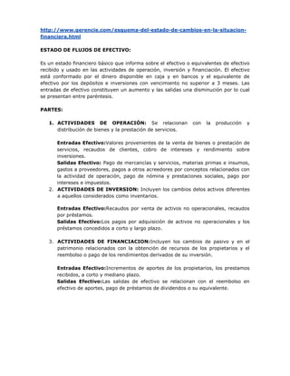 http://www.gerencie.com/esquema-del-estado-de-cambios-en-la-situacion-
financiera.html

ESTADO DE FLUJOS DE EFECTIVO:

Es un estado financiero básico que informa sobre el efectivo o equivalentes de efectivo
recibido y usado en las actividades de operación, inversión y financiación. El efectivo
está conformado por el dinero disponible en caja y en bancos y el equivalente de
efectivo por los depósitos e inversiones con vencimiento no superior a 3 meses. Las
entradas de efectivo constituyen un aumento y las salidas una disminución por lo cual
se presentan entre paréntesis.

PARTES:

   1. ACTIVIDADES DE OPERACIÓN: Se relacionan                  con   la   producción   y
      distribución de bienes y la prestación de servicios.

      Entradas Efectivo:Valores provenientes de la venta de bienes o prestación de
      servicios, recaudos de clientes, cobro de intereses y rendimiento sobre
      inversiones.
      Salidas Efectivo: Pago de mercancías y servicios, materias primas e insumos,
      gastos a proveedores, pagos a otros acreedores por conceptos relacionados con
      la actividad de operación, pago de nómina y prestaciones sociales, pago por
      intereses e impuestos.
   2. ACTIVIDADES DE INVERSION: Incluyen los cambios delos activos diferentes
      a aquellos considerados como inventarios.

      Entradas Efectivo:Recaudos por venta de activos no operacionales, recaudos
      por préstamos.
      Salidas Efectivo:Los pagos por adquisición de activos no operacionales y los
      préstamos concedidos a corto y largo plazo.

   3. ACTIVIDADES DE FINANCIACION:Incluyen los cambios de pasivo y en el
      patrimonio relacionados con la obtención de recursos de los propietarios y el
      reembolso o pago de los rendimientos derivados de su inversión.

      Entradas Efectivo:Incrementos de aportes de los propietarios, los prestamos
      recibidos, a corto y mediano plazo.
      Salidas Efectivo:Las salidas de efectivo se relacionan con el reembolso en
      efectivo de aportes, pago de préstamos de dividendos o su equivalente.
 
