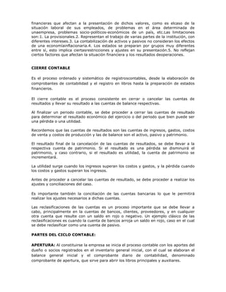 financieras que afectan a la presentación de dichos valores, como es elcaso de la
situación laboral de sus empleados, de problemas en el área determinada de
unaempresa, problemas socio-políticos-económicos de un país, etc.Las limitaciones
son:1. La provisionales.2. Representan el trabajo de varias partes de la institución, con
diferentes intereses.3. La contabilización de activos y pasivos no consideran los efectos
de una economíainflacionaria.4. Los estados se preparan por grupos muy diferentes
entre sí, esto implica ciertasrestricciones y ajustes en su presentación.5. No reflejan
ciertos factores que afectan la situación financiera y los resultados deoperaciones.


CIERRE CONTABLE

Es el proceso ordenado y sistemático de registroscontables, desde la elaboración de
comprobantes de contabilidad y el registro en libros hasta la preparación de estados
financieros.

El cierre contable es el proceso consistente en cerrar o cancelar las cuentas de
resultados y llevar su resultado a las cuentas de balance respectivas.

Al finalizar un periodo contable, se debe proceder a cerrar las cuentas de resultado
para determinar el resultado económico del ejercicio o del periodo que bien puede ser
una pérdida o una utilidad.

Recordemos que las cuentas de resultados son las cuentas de ingresos, gastos, costos
de venta y costos de producción y las de balance son el activo, pasivo y patrimonio.

El resultado final de la cancelación de las cuentas de resultados, se debe llevar a la
respectiva cuenta de patrimonio. Si el resultado es una pérdida se disminuirá el
patrimonio, y caso contrario, si el resultado es utilidad, la cuenta de patrimonio se
incrementará.

La utilidad surge cuando los ingresos superan los costos y gastos, y la pérdida cuando
los costos y gastos superan los ingresos.

Antes de proceder a cancelar las cuentas de resultado, se debe proceder a realizar los
ajustes y conciliaciones del caso.

Es importante también la conciliación de las cuentas bancarias lo que le permitirá
realizar los ajustes necesarios a dichas cuentas.

Las reclasificaciones de las cuentas es un proceso importante que se debe llevar a
cabo, principalmente en la cuentas de bancos, clientes, proveedores, y en cualquier
otra cuenta que resulte con un saldo en rojo o negativo. Un ejemplo clásico de las
reclasificaciones es cuando la cuenta de bancos arroja un saldo en rojo, caso en el cual
se debe reclasificar como una cuenta de pasivo.

PARTES DEL CICLO CONTABLE:

APERTURA: Al constituirse la empresa se inicia el proceso contable con los aportes del
dueño o socios registrados en el inventario general inicial, con el cual se elaboran el
balance general inicial y el comprobante diario de contabilidad, denominado
comprobante de apertura, que sirve para abrir los libros principales y auxiliares.
 