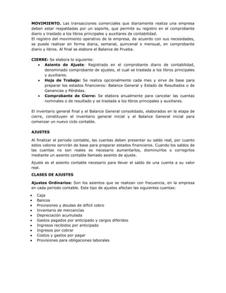 MOVIMIENTO. Las transacciones comerciales que diariamente realiza una empresa
deben estar respaldadas por un soporte, que permite su registro en el comprobante
diario y traslado a los libros principales y auxiliares de contabilidad.
El registro del movimiento operativo de la empresa, de acuerdo con sus necesidades,
se puede realizar en forma diaria, semanal, quincenal o mensual, en comprobante
diario y libros. Al final se elabora el Balance de Prueba.

CIERRE: Se elabora lo siguiente:
     Asiento de Ajuste: Registrado en el comprobante diario de contabilidad,
     denominado comprobante de ajustes, el cual se traslada a los libros principales
     y auxiliares.
     Hoja de Trabajo: Se realiza opcionalmente cada mes y sirve de base para
     preparar los estados financieros: Balance General y Estado de Resultados o de
     Ganancias y Pérdidas.
     Comprobante de Cierre: Se elabora anualmente para cancelar las cuentas
     nominales o de resultado y se traslada a los libros principales y auxiliares.

El inventario general final y el Balance General consolidado, elaborados en la etapa de
cierre, constituyen el inventario general inicial y el Balance General inicial para
comenzar un nuevo ciclo contable.

AJUSTES

Al finalizar el periodo contable, las cuentas deben presentar su saldo real, por cuanto
estos valores servirán de base para preparar estados financieros. Cuando los saldos de
las cuentas no son reales es necesario aumentarlos, disminuirlos o corregirlos
mediante un asiento contable llamado asiento de ajuste.

Ajuste es el asiento contable necesario para llevar el saldo de una cuenta a su valor
real.
CLASES DE AJUSTES

Ajustes Ordinarios: Son los asientos que se realizan con frecuencia, en la empresa
en cada periodo contable. Este tipo de ajustes afectan las siguientes cuentas:

  Caja
  Bancos
  Provisiones y deudas de difícil cobro
  Inventario de mercancías
  Depreciación acumulada
  Gastos pagados por anticipado y cargos diferidos
  Ingresos recibidos por anticipado
  Ingresos por cobrar
  Costos y gastos por pagar
  Provisiones para obligaciones laborales
 