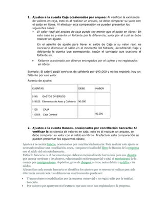 1. Ajustes a la cuenta Caja ocasionados por arqueo: Al verificar la existencia
      de valores en caja, esto es al realizar un arqueo, se debe comparar su valor con
      el saldo en libros. Al efectuar esta comparación se pueden presentar los
      siguientes casos:
          El valor total del arqueo de caja puede ser menor que el saldo en libros: En
          este caso se presenta un faltante por la diferencia, valor por el cual se debe
          realizar un ajuste.

           En el asiento de ajuste para llevar el saldo de Caja a su valor real, es
           necesario disminuir el saldo en el momento del faltante, acreditando Caja y
           debitando la cuenta que corresponda, según el concepto que ocasiono el
           faltante así:

              Faltante ocasionado por dineros entregados por el cajero y no registrados
              en libros.

   Ejemplo: El cajero pagó servicios de cafetería por $90.000 y no los registró, hay un
   faltante por ese valor.

   Asiento de ajuste:

       CUENTAS                                DEBE         HABER


       5195      GASTOS DIVERSOS

       519525 Elementos de Aseo y Cafetería   90.000


       1105      CAJA

       110505    Caja General                              90.000




   2. Ajustes a la cuenta Bancos, ocasionados por conciliación bancaria: Al
      verificar la existencia de valores en caja, esto es al realizar un arqueo, se
      debe comparar su valor con el saldo en libros. Al efectuar esta comparación se
      pueden presentar los siguientes casos:

Ajustes a la cuenta Bancos, ocasionados por conciliación bancaria: Para realizar este ajuste es
necesario realizar una conciliación, o sea, comparar el saldo del libro de Bancos de la empresa
con el saldo del extracto bancario.
Extracto bancario es el documento que elaboran mensualmente los bancos para sus clientes
por cuenta corriente o de ahorros, relacionando en forma parcial y total el movimiento de la
cuenta por consignaciones, depósitos, giros de cheques, retiros, notas debito o crédito y los
saldos.
Al conciliar cada cuenta bancaria se identifica los ajustes que es necesario realizar por cada
diferencia encontrada. Las diferencias mas frecuentes puede ser:
   Transacciones contabilizadas por la empresa comercial y no registradas por la entidad
   bancaria.
   Por valores que aparecen en el extracto que aun no se han registrado en la empresa.
 