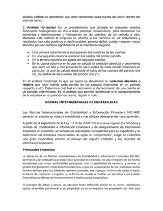 análisis vertical es determinar que tanto representa cada cuenta del activo dentro del
total del activo.

2. Análisis Horizontal: Es un procedimiento que consiste en comparar estados
financieros homogéneos en dos o más periodos consecutivos, para determinar los
aumentos y disminuciones o variaciones de las cuentas, de un periodo a otro.
Mediante este método la empresa se informa si los cambios en las actividades y
resultados han sido positivos o desfavorables, permite definir cuales merecen mayor
atención por ser cambios significativos en la marcha del negocio.

        Una primera columna en la cual parecen los nombres de las cuentas.
        En una segunda columna aparecen los saldos del primer periodo
        En la tercera columna los saldos del segundo periodo.
        En la cuarta columna en la cual se calcula la variación absoluta o crecimiento
        que entre un año y otro presentaron las cuentas de cada estado financiero en
        particular, la cual se calcula restándole al saldo de las cuentas del período dos
        (2), los saldos de las cuentas del período uno (1).

En el análisis horizontal, lo que se busca es determinar la variación absoluta o
relativa que haya sufrido cada partida de los estados financieros en un periodo
respecto a otro. Determina cual fuel el crecimiento o decrecimiento de una cuenta en
un periodo determinado. Es el análisis que permite determinar si el comportamiento
de la empresa en un periodo fue bueno, regular o malo.

                  NORMAS INTERNACIONALES DE CONTABILIDAD


Las Normas Internacionales de Contabilidad e Información Financiera NIC-NIIF,
generan un cambio en nuestra mentalidad y nos obligan adesaprender para aprender.

A partir de la expedición de la Ley 1.314 de 2009 “Por la cual se regulan los principios y
normas de Contabilidad e Información Financiera y de Aseguramiento de Información
aceptados en Colombia, se señalan las autoridades competentes para su expedición y se
determinan las entidades responsables de vigilar su cumplimiento”, surge en Colombia
una gran expectativa entorno al manejo del registro contable y los reportes de
información financiera.

Principales Impactos:

La aplicación de las Normas Internacionales de Contabilidad e Información Financiera NIC-NIIF,
permitirán a las entidades que desarrollan actividad en Colombia, no solo el registro de los hechos
económicos con mayor profundidad conceptual, sino la posibilidad de examinar y evaluar su
gestión integralmente, mostrando transparencia y rigor en la publicación de los resultados. Dichas
normas definen, para los diferentes eventos contables, tres aspectos: la forma de valuar o medir,
la forma de reconocer o registrar y, la forma de revelar o mostrar en las notas a los estados
financieros los efectos del reconocimiento e implicaciones prospectivas.

El concepto de activo y pasivo, no obstante tener definición similar en la norma colombiana,
aparta el sentido patrimonial o de propiedad; ya no se requiere ser propietario del bien para
 