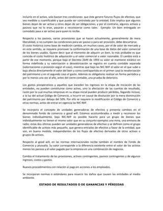 incluirlo en el activo, solo bastan tres condiciones: que éste genere futuros flujos de efectivo, que
sea medible o cuantificable y que pueda ser controlado por la entidad. Esto implica que algunos
bienes dejan de ser activo y otros dejan de ser obligaciones, y por el contrario, algunos activos y
pasivos que no lo eran, pasarán a reconocerse como tales. Ejemplo: Un bien entregado en
comodato pasa a ser activo para quien lo recibe.

Respecto a los pasivos, varias provisiones que se hacen actualmente, generalmente de mera
liberalidad, si no cumplen las condiciones para ser pasivo o para ser provisión, debe descartarse.
El costo histórico como base de medición cambia, en muchos casos, por el de valor de mercado y
en este sentido, se requiere promover la conformación de una base de datos del valor comercial
de los bienes usados. Quiere decir que al momento de adquirir un bien, lo más probable es que
coincida el costo histórico de adquisición y el valor comercial o valor razonable. El cambio está a
partir de ese momento, porque bajo el Decreto 2649 de 1993 su valor se mantiene estático en
forma indefinida y su valorización o desvalorización se registra en cuenta contable separada
(valorizaciones o provisión según el caso), mientras que bajo las NIC-NIIF el valor en el que sube o
baja afecta directamente el valor del bien y como contrapartida en el primer caso la revalorización
del patrimonio y en el segundo caso el gasto. Además es obligatorio realizar en forma periódica y
por lo menos una vez al año, antes del cierre contable, una prueba de deterioro.

Los gastos preoperativos y aquellos que exceden los ingresos en la etapa de iniciación de las
entidades, no pueden constituirse como activo, sino la afectación de las cuentas de resultado,
razón por la cual muchas empresas en su etapa inicial pueden producir pérdidas, llegando incluso,
a la luz del actual Código de Comercio, a incurrir en causal de disolución por la mera disminución
del patrimonio por debajo del 50%. Por ello se requiere la modificación al Código de Comercio y
otras normas, antes de entrar en vigencia las NIC-NIIF.

Se incorpora el concepto de unidades generadoras de efectivo y presenta cambios en el
denominado fondo de comercio o good will. Estamos acostumbrados a medir y reconocer los
bienes individualmente, bajo NIC-NIIF es posible hacerlo para un grupo de bienes que
individualmente no tienen el mismo valor que en su conjunto ejemplos una mina, una emisora de
radio; éstas dos últimas pueden ser unidades generadoras de efectivo y se definen como el grupo
identificable de activos más pequeño, que genera entradas de efectivo a favor de la entidad, que
son, en buena medida, independientes de los flujos de efectivo derivados de otros activos o
grupos de activos.

Respecto al good will, en las normas internacionales recibe también el nombre de Fondo de
Comercio y plusvalía. Su valor corresponde a la diferencia existente entre el valor de los activos
menos los pasivos y el valor pagado por la empresa en una combinación de negocios.

Cambia el tratamiento de las provisiones, activos contingentes, pasivos contingentes y de algunos
ingresos, costos y gastos.

Nuevos procedimientos con relación al pago en acciones a los empleados.

Se incorporan normas o estándares para resarcir los daños que causen las entidades al medio
ambiente.

              ESTADO DE RESULTADOS O DE GANANCIAS Y PÉRDIDAS
 