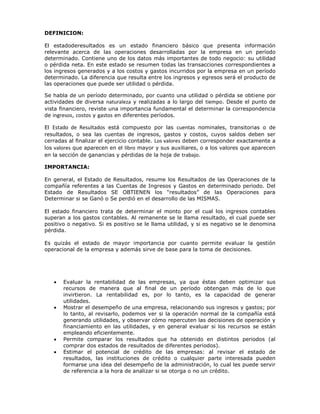 DEFINICION:

El estadoderesultados es un estado financiero básico que presenta información
relevante acerca de las operaciones desarrolladas por la empresa en un período
determinado. Contiene uno de los datos más importantes de todo negocio: su utilidad
o pérdida neta. En este estado se resumen todas las transacciones correspondientes a
los ingresos generados y a los costos y gastos incurridos por la empresa en un período
determinado. La diferencia que resulta entre los ingresos y egresos será el producto de
las operaciones que puede ser utilidad o pérdida.

Se habla de un período determinado, por cuanto una utilidad o pérdida se obtiene por
actividades de diversa naturaleza y realizadas a lo largo del tiempo. Desde el punto de
vista financiero, reviste una importancia fundamental el determinar la correspondencia
de ingresos, costos y gastos en diferentes períodos.

El Estado de Resultados está compuesto por las cuentas nominales, transitorias o de
resultados, o sea las cuentas de ingresos, gastos y costos, cuyos saldos deben ser
cerradas al finalizar el ejercicio contable. Los valores deben corresponder exactamente a
los valores que aparecen en el libro mayor y sus auxiliares, o a los valores que aparecen
en la sección de ganancias y pérdidas de la hoja de trabajo.

IMPORTANCIA:

En general, el Estado de Resultados, resume los Resultados de las Operaciones de la
compañía referentes a las Cuentas de Ingresos y Gastos en determinado periodo. Del
Estado de Resultados SE OBTIENEN los “resultados” de las Operaciones para
Determinar si se Ganó o Se perdió en el desarrollo de las MISMAS.

El estado financiero trata de determinar el monto por el cual los ingresos contables
superan a los gastos contables. Al remanente se le llama resultado, el cual puede ser
positivo o negativo. Si es positivo se le llama utilidad, y si es negativo se le denomina
pérdida.

Es quizás el estado de mayor importancia por cuanto permite evaluar la gestión
operacional de la empresa y además sirve de base para la toma de decisiones.




       Evaluar la rentabilidad de las empresas, ya que éstas deben optimizar sus
       recursos de manera que al final de un período obtengan más de lo que
       invirtieron. La rentabilidad es, por lo tanto, es la capacidad de generar
       utilidades.
       Mostrar el desempeño de una empresa, relacionando sus ingresos y gastos; por
       lo tanto, al revisarlo, podemos ver si la operación normal de la compañía está
       generando utilidades, y observar cómo repercuten las decisiones de operación y
       financiamiento en las utilidades, y en general evaluar si los recursos se están
       empleando eficientemente.
       Permite comparar los resultados que ha obtenido en distintos periodos (al
       comprar dos estados de resultados de diferentes periodos).
       Estimar el potencial de crédito de las empresas: al revisar el estado de
       resultados, las instituciones de crédito o cualquier parte interesada pueden
       formarse una idea del desempeño de la administración, lo cual les puede servir
       de referencia a la hora de analizar si se otorga o no un crédito.
 