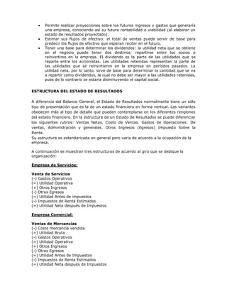 Permite realizar proyecciones sobre los futuros ingresos y gastos que generaría
       una empresa, conociendo así su futura rentabilidad o viabilidad (al elaborar un
       estado de resultados proyectado).
       Estimar sus flujos de efectivo: el total de ventas puede servir de base para
       predecir los flujos de efectivo que esperan recibir en el futuro.
       Tener una base para determinar los dividendos: la utilidad neta que se obtiene
       en el negocio puede tener dos destinos: repartirse entre los socios o
       reinvertirse en la empresa. El dividendo es la parte de las utilidades que se
       reparte entre los accionistas. Las utilidades retenidas representan la parte de
       las utilidades que se reinvirtieron en la empresa en períodos pasados. La
       utilidad neta, por lo tanto, sirve de base para determinar la cantidad que se va
       a repartir como dividendos, la cual no debe ser mayor a las utilidades retenidas,
       pues de lo contrario se estaría disminuyendo el capital social.


ESTRUCTURA DEL ESTADO DE RESULTADOS

A diferencia del Balance General, el Estado de Resultados normalmente tiene un sólo
tipo de presentación que es la de un estado financiero en forma vertical. Las variantes
obedecen más al tipo de detalle que pueden contemplarse en los diferentes renglones
del estado financiero. En la estructura de un Estado de Resultados se puede diferenciar
los siguientes rubros: Ventas Netas. Costo de Ventas. Gastos de Operaciones: De
ventas, Administración y generales. Otros Ingresos (Egresos) Impuesto Sobre la
Renta.
Su estructura es estandarizada en general pero varía de acuerdo a la ocupación de la
empresa.

A continuación se muestran tres estructuras de acuerdo al giro que se dedique la
organización:

Empresa de Servicios:

Venta de Servicios
(-) Gastos Operativos
(=) Utilidad Operativa
(+) Otros Ingresos
(-) Otros Egresos
(=) Utilidad Antes de impuestos
(-) Impuestos de Renta Estimados
(=) Utilidad Neta después de Impuestos

Empresa Comercial:

Ventas de Mercancías
(-) Costo mercancía vendida
(=) Utilidad Bruta
(-) Gastos Operativos
(=) Utilidad Operativa
(+) Otros Ingresos
(-) Otros Egresos
(=) Utilidad Antes de Impuestos
(-) Impuestos de Renta Estimados
(=) Utilidad Neta después de Impuestos
 