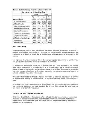 UTILIDAD NETA

Se entiende por utilidad neta, la utilidad resultante después de restar y sumar de la
utilidad operacional, los gastos e Ingresos no operacionales respectivamente, los
impuestos y la Reserva legal. Es la utilidad que efectivamente se distribuye a los
socios.

Los ingresos de una empresa se deben depurar para poder determinar la utilidad neta
con que pueden contar los socios o dueños de la empresa.

El proceso de depuración inicia con la disminución del Costo de venta a las ventas,
para luego determinar la utilidad bruta. A la utilidad bruta se le restan los gastos
operacionales lo cual resulta en la utilidad operacional. A ésta última se le suman los
Ingresos no operacionales y se le restan los gastos no operacionales para llegar a la
utilidad antes de impuestos y reservas.

Una vez determinada la utilidad antes de impuestos y reservas, se procede a calcular
el Impuesto de renta y la Reserva legal. Los dos conceptos de deben calcular sobre la
UAIR.

La utilidad neta es el rendimiento o la Rentabilidad efectiva que los socios o dueños de
una empresa obtienen por sus aportes. Es lo que los activos de una empresa
generaron en el periodo respectivo.


ESTADO DE UTILIDADES RETENIDAS

El término de utilidades retenidas se refiere a la porción del patrimonio de accionistas
derivada de operaciones rentables. Las utilidades retenidas aumentan mediante la
obtención de utilidades netas y se reducen al incurrir en pérdidasnetas y mediante la
declaración de dividendos.
 