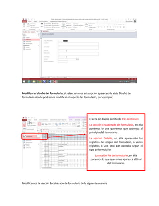 Modificar el diseño del formulario, si seleccionamos esta opción aparecerá la vista Diseño de
formulario donde podremos modificar el aspecto del formulario, por ejemplo:
Modificamos la sección Encabezado de formulario de la siguiente manera
El área de diseño consta de tres secciones:
La sección Encabezado de formulario, en ella
ponemos lo que queremos que aparezca al
principio del formulario.
La sección Detalle, en ella aparecerán los
registros del origen del formulario, o varios
registros o uno sólo por pantalla según el
tipo de formulario.
La sección Pie de formulario, en ella
ponemos lo que queremos aparezca al final
del formulario.
 