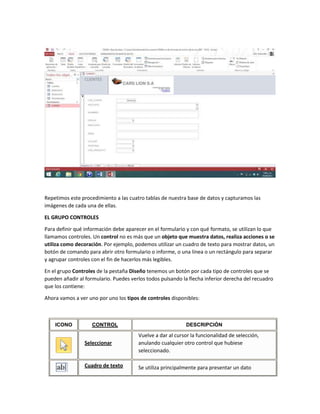 Repetimos este procedimiento a las cuatro tablas de nuestra base de datos y capturamos las
imágenes de cada una de ellas.
EL GRUPO CONTROLES
Para definir qué información debe aparecer en el formulario y con qué formato, se utilizan lo que
llamamos controles. Un control no es más que un objeto que muestra datos, realiza acciones o se
utiliza como decoración. Por ejemplo, podemos utilizar un cuadro de texto para mostrar datos, un
botón de comando para abrir otro formulario o informe, o una línea o un rectángulo para separar
y agrupar controles con el fin de hacerlos más legibles.
En el grupo Controles de la pestaña Diseño tenemos un botón por cada tipo de controles que se
pueden añadir al formulario. Puedes verlos todos pulsando la flecha inferior derecha del recuadro
que los contiene:
Ahora vamos a ver uno por uno los tipos de controles disponibles:
ICONO CONTROL DESCRIPCIÓN
Seleccionar
Vuelve a dar al cursor la funcionalidad de selección,
anulando cualquier otro control que hubiese
seleccionado.
Cuadro de texto Se utiliza principalmente para presentar un dato
 
